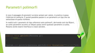 Parametri polimorfi
In java il passaggio di parametri avviene sempre per valore, in pratica si passa
l'indirizzo di memoria. È quindi possibile passare a un parametro un tipo che sia
sottoclasse di quello richiesto.
In realtà tutti i parametri di tipo reference sono polimorfi, derivando tutti da Object,
se come parametro accetto un Object posso avere qualsiasi parametro a scelta.
Possono anche essere interfacce o classi astratte.
public void getInfo(Persona p){
//TODO...
}
System.out.println(persona.getInfo(new Giocatore("Scacchi")));
 