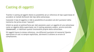 Casting di oggetti
Tramite il casting ad oggetti diamo la possibilità ad un reference di tipo superclasse di
accedere ai metodi dichiarati dal tipo della sottoclasse.
Castando il tipo di oggetto si ridà la possibilità di accedere ad altri puntatori della
memoria che prima erano "nascosti".
Infatti se grazie al polimorfismo per dati possiamo usare un oggetto di una sottoclasse
come un oggetto della superclasse con il casting possiamo andare, previo controllo
(instanceof), a riabilitare queste funzionalità proprie della sottoclasse.
Gli oggetti hanno lo stesso reference, ma differenti puntatori di memoria! Questa
operazione di cast va sempre esplicitata, altrimenti si ottiene un errore di
compilazione.
 