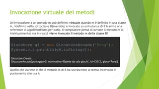 Invocazione virtuale dei metodi
Un'invocazione a un metodo m può definirsi virtuale quando m è definito in una classe
A, ridefinito nella sottoclasse B(override) e invocato su un'instanza di B tramite una
reference di A(polimorfismo per dati). Il compilatore pensa di avviare il metodo m di
A(virtualmente) ma in realtà viene invocato il metodo m della classe B!
Quello che avviene è che il metodo m di B ha sovrascritto lo stesso intervallo di
puntamento che usa A
Giocatore g4 = new GiocatoreArcade("Pong");
System.out.println(g4.toString());
Giocatore Creato
GiocatoreArcade{punteggio=0, nominativo='Bipede da sala giochi', id=12012, gioco='Pong'}
 