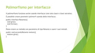 Polimorfismo per interfacce
Il polimorfismo funziona anche usando interfacce (non solo classi o classi astratte).
È possibile creare parametri polimorfi usando delle interfacce.
public interface Rotante(){
void gira();
void ferma();
}
Posso creare un metodo con parametro di tipo Rotante e usare i suoi metodi.
public void accendi(Rotante motore){
motore.gira();
}
 