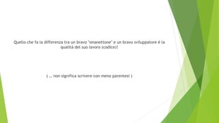 Quello che fa la differenza tra un bravo "smanettone" e un bravo sviluppatore è la
qualità del suo lavoro (codice)!
( … non significa scrivere con meno parentesi )
 
