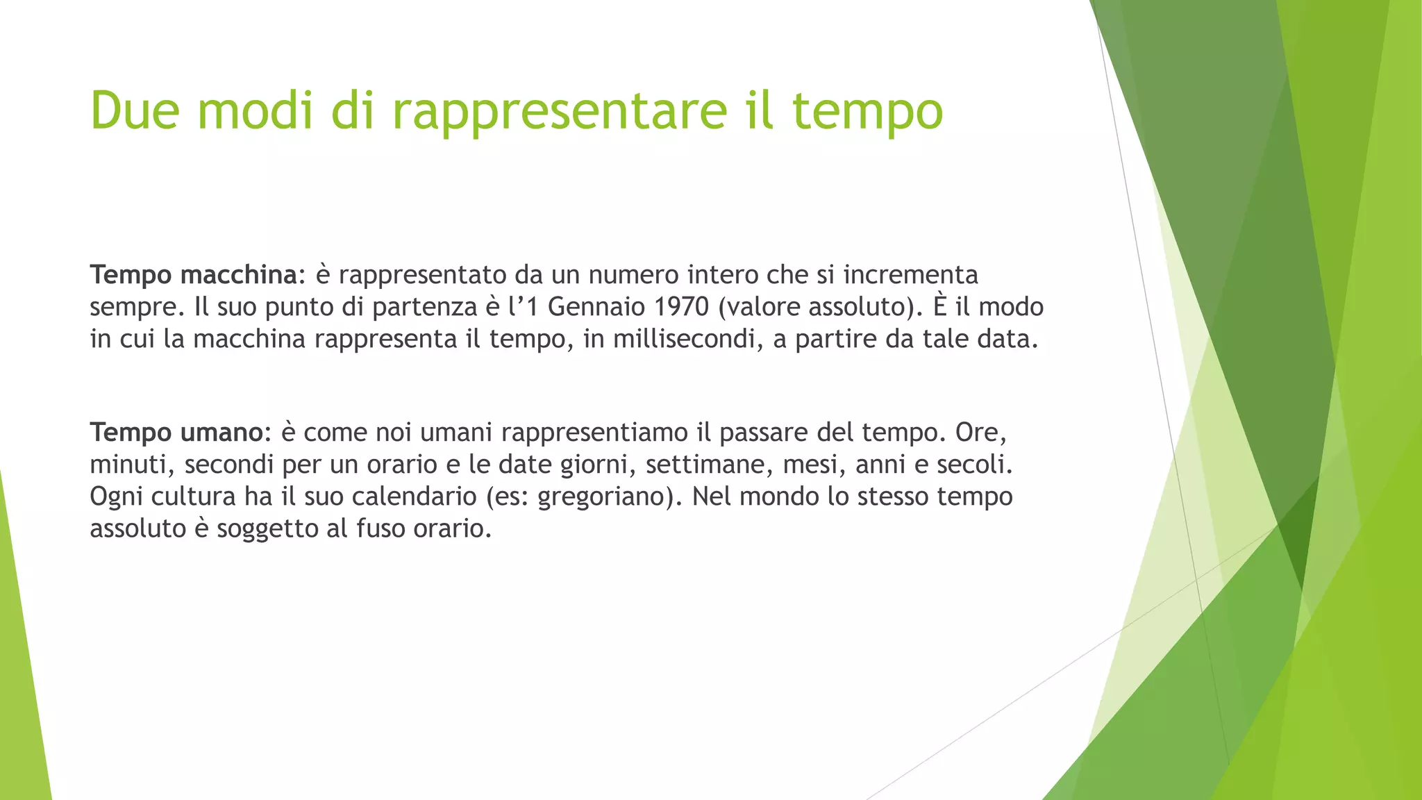 Due modi di rappresentare il tempo
Tempo macchina: è rappresentato da un numero intero che si incrementa
sempre. Il suo punto di partenza è l’1 Gennaio 1970 (valore assoluto). È il modo
in cui la macchina rappresenta il tempo, in millisecondi, a partire da tale data.
Tempo umano: è come noi umani rappresentiamo il passare del tempo. Ore,
minuti, secondi per un orario e le date giorni, settimane, mesi, anni e secoli.
Ogni cultura ha il suo calendario (es: gregoriano). Nel mondo lo stesso tempo
assoluto è soggetto al fuso orario.
 