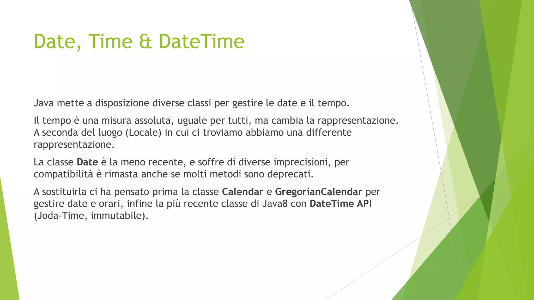 Date, Time & DateTime
Java mette a disposizione diverse classi per gestire le date e il tempo.
Il tempo è una misura assoluta, uguale per tutti, ma cambia la rappresentazione.
A seconda del luogo (Locale) in cui ci troviamo abbiamo una differente
rappresentazione.
La classe Date è la meno recente, e soffre di diverse imprecisioni, per
compatibilità è rimasta anche se molti metodi sono deprecati.
A sostituirla ci ha pensato prima la classe Calendar e GregorianCalendar per
gestire date e orari, infine la più recente classe di Java8 con DateTime API
(Joda-Time, immutabile).
 