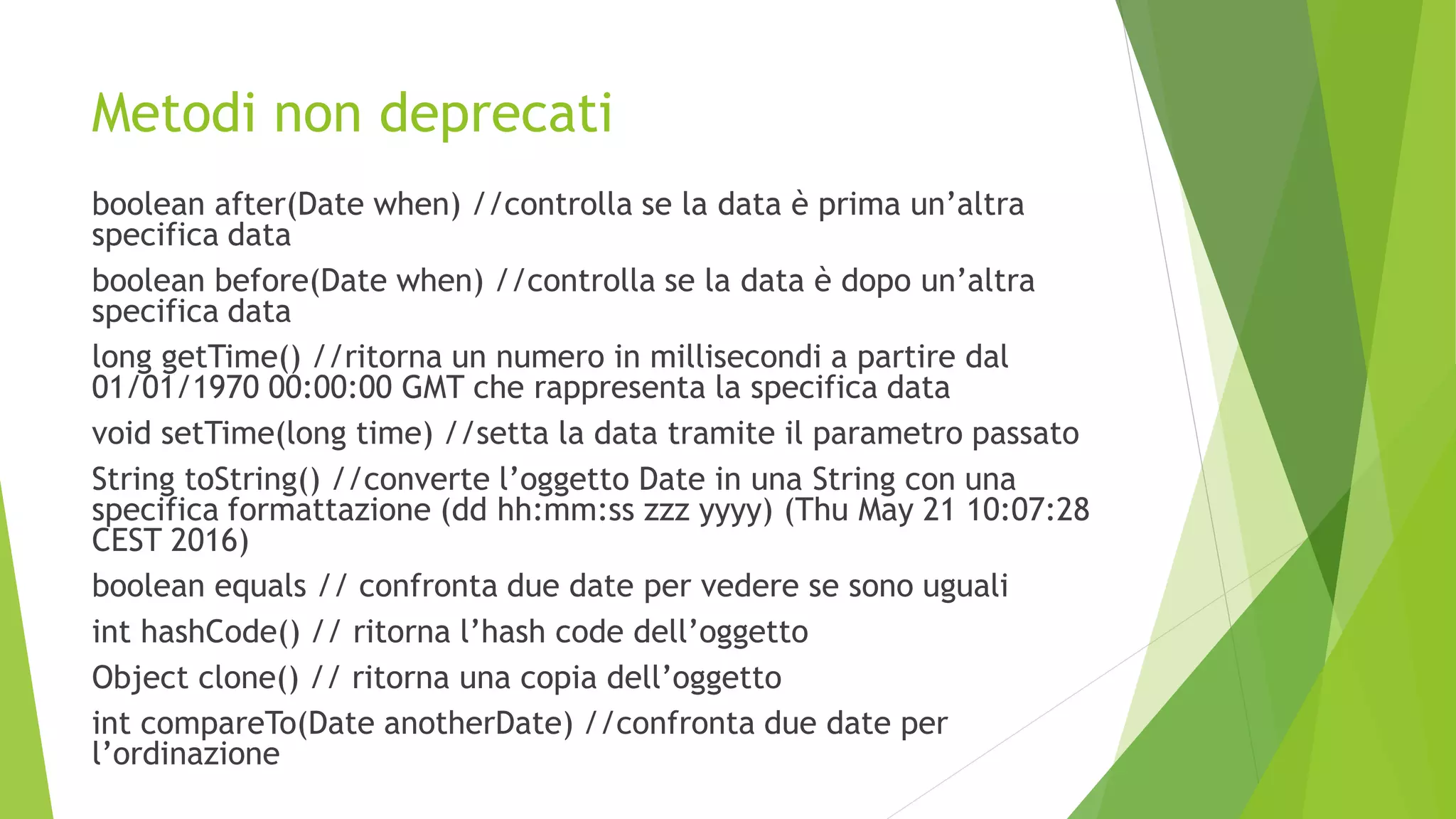 Metodi non deprecati
boolean after(Date when) //controlla se la data è prima un’altra
specifica data
boolean before(Date when) //controlla se la data è dopo un’altra
specifica data
long getTime() //ritorna un numero in millisecondi a partire dal
01/01/1970 00:00:00 GMT che rappresenta la specifica data
void setTime(long time) //setta la data tramite il parametro passato
String toString() //converte l’oggetto Date in una String con una
specifica formattazione (dd hh:mm:ss zzz yyyy) (Thu May 21 10:07:28
CEST 2016)
boolean equals // confronta due date per vedere se sono uguali
int hashCode() // ritorna l’hash code dell’oggetto
Object clone() // ritorna una copia dell’oggetto
int compareTo(Date anotherDate) //confronta due date per
l’ordinazione
 