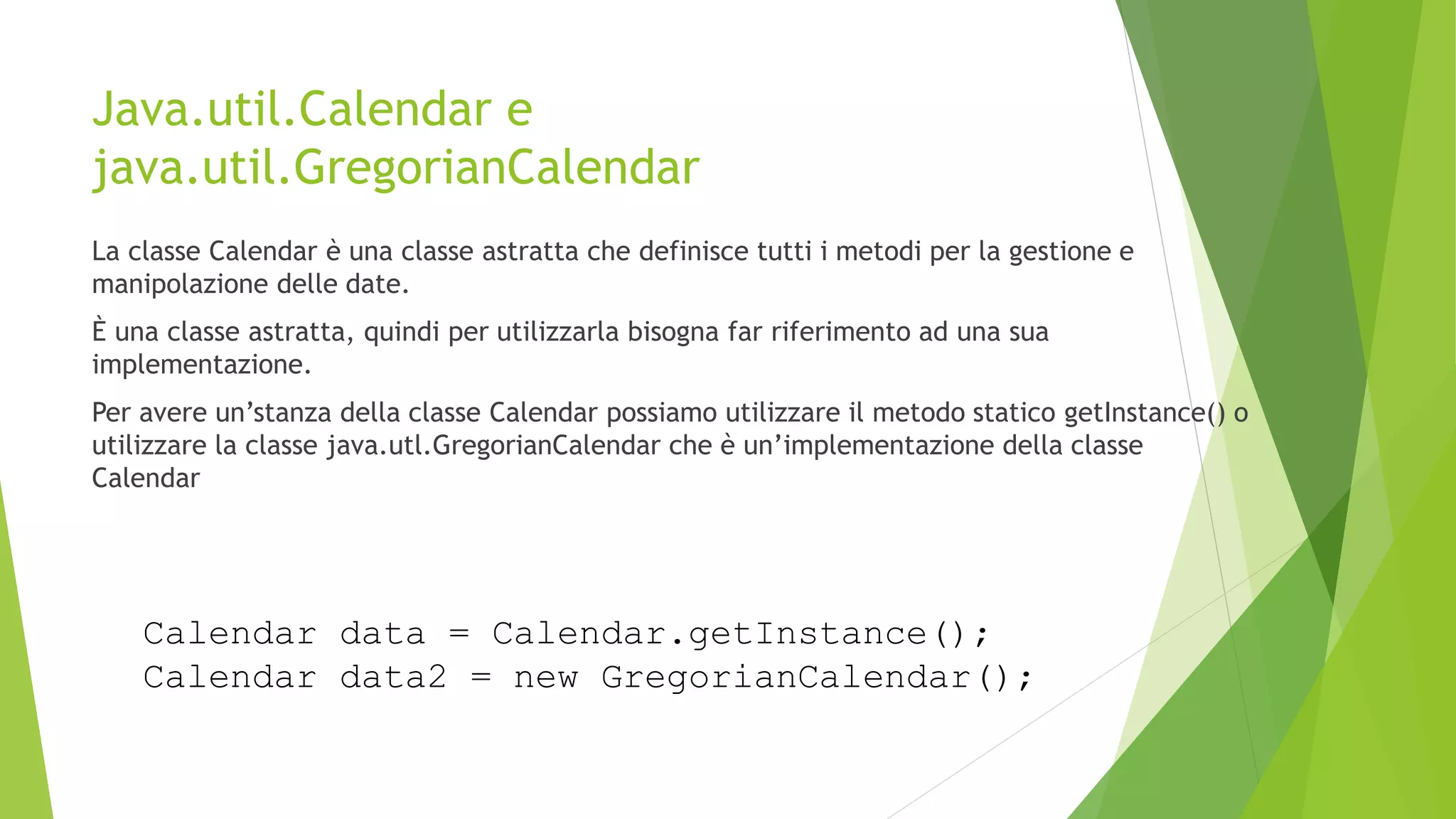 Java.util.Calendar e
java.util.GregorianCalendar
La classe Calendar è una classe astratta che definisce tutti i metodi per la gestione e
manipolazione delle date.
È una classe astratta, quindi per utilizzarla bisogna far riferimento ad una sua
implementazione.
Per avere un’stanza della classe Calendar possiamo utilizzare il metodo statico getInstance() o
utilizzare la classe java.utl.GregorianCalendar che è un’implementazione della classe
Calendar
Calendar data = Calendar.getInstance();
Calendar data2 = new GregorianCalendar();
 