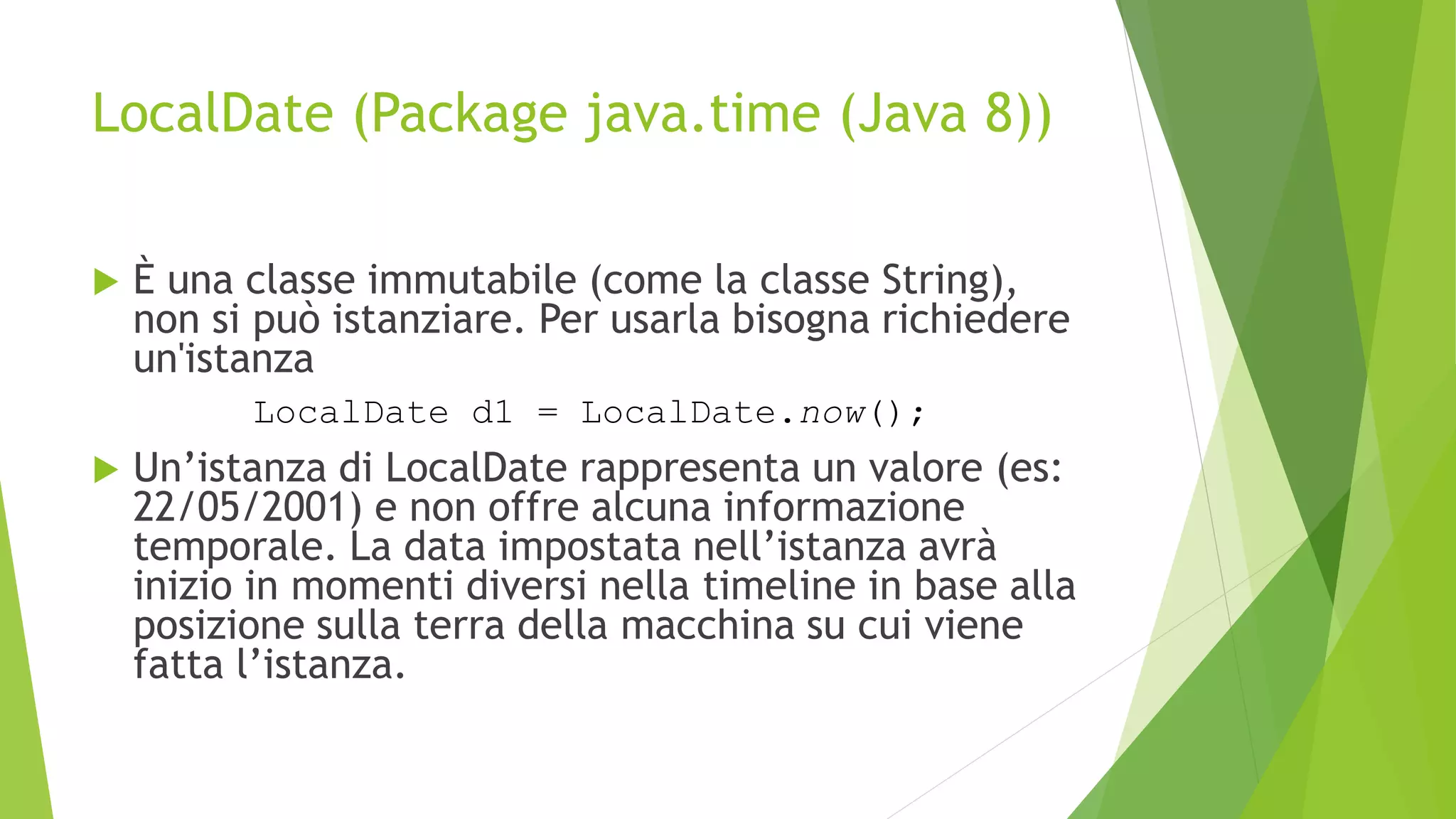 LocalDate (Package java.time (Java 8))
 È una classe immutabile (come la classe String),
non si può istanziare. Per usarla bisogna richiedere
un'istanza
 Un’istanza di LocalDate rappresenta un valore (es:
22/05/2001) e non offre alcuna informazione
temporale. La data impostata nell’istanza avrà
inizio in momenti diversi nella timeline in base alla
posizione sulla terra della macchina su cui viene
fatta l’istanza.
LocalDate d1 = LocalDate.now();
 