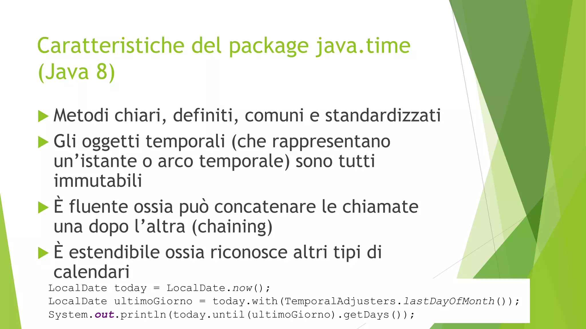 Caratteristiche del package java.time
(Java 8)
 Metodi chiari, definiti, comuni e standardizzati
 Gli oggetti temporali (che rappresentano
un’istante o arco temporale) sono tutti
immutabili
 È fluente ossia può concatenare le chiamate
una dopo l’altra (chaining)
 È estendibile ossia riconosce altri tipi di
calendari
LocalDate today = LocalDate.now();
LocalDate ultimoGiorno = today.with(TemporalAdjusters.lastDayOfMonth());
System.out.println(today.until(ultimoGiorno).getDays());
 