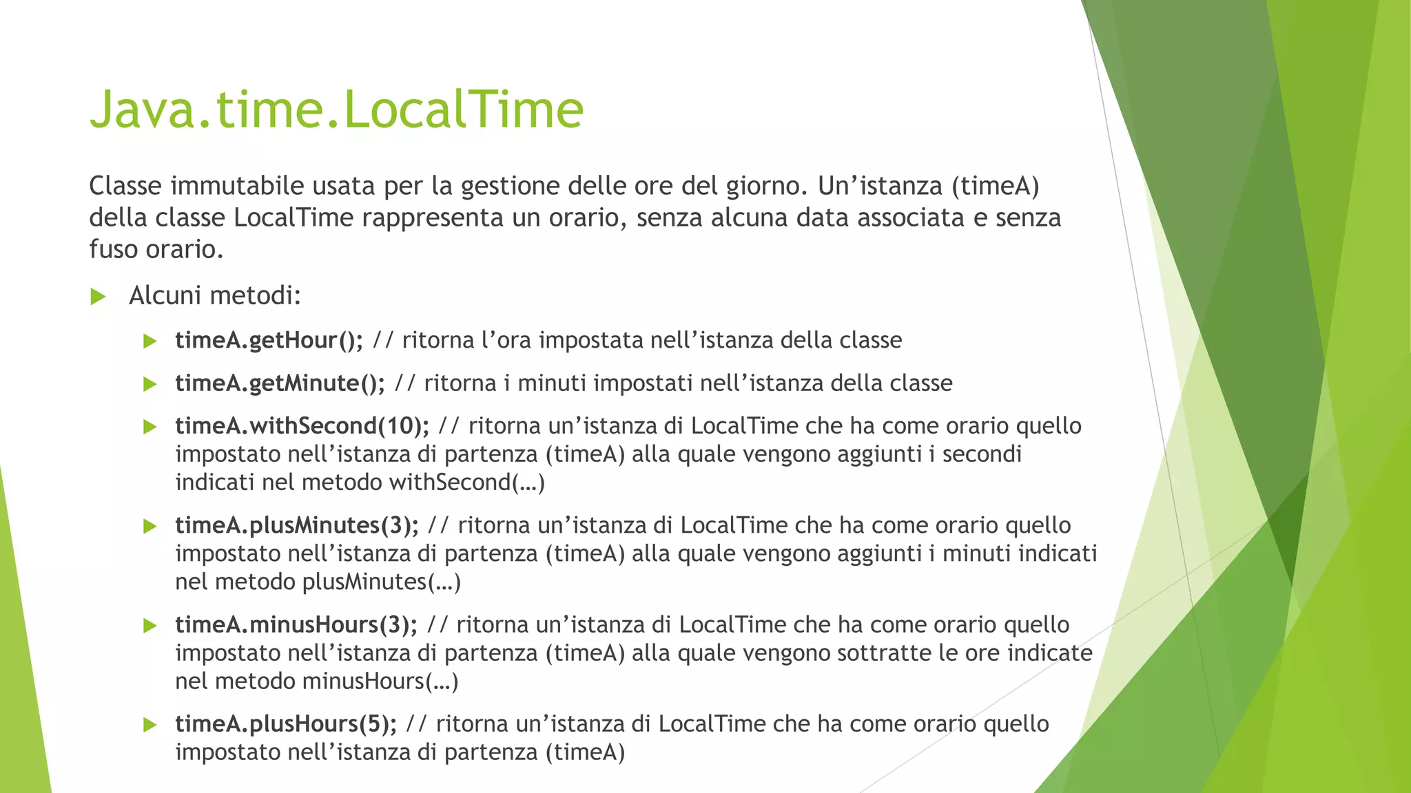 Java.time.LocalTime
Classe immutabile usata per la gestione delle ore del giorno. Un’istanza (timeA)
della classe LocalTime rappresenta un orario, senza alcuna data associata e senza
fuso orario.
 Alcuni metodi:
 timeA.getHour(); // ritorna l’ora impostata nell’istanza della classe
 timeA.getMinute(); // ritorna i minuti impostati nell’istanza della classe
 timeA.withSecond(10); // ritorna un’istanza di LocalTime che ha come orario quello
impostato nell’istanza di partenza (timeA) alla quale vengono aggiunti i secondi
indicati nel metodo withSecond(…)
 timeA.plusMinutes(3); // ritorna un’istanza di LocalTime che ha come orario quello
impostato nell’istanza di partenza (timeA) alla quale vengono aggiunti i minuti indicati
nel metodo plusMinutes(…)
 timeA.minusHours(3); // ritorna un’istanza di LocalTime che ha come orario quello
impostato nell’istanza di partenza (timeA) alla quale vengono sottratte le ore indicate
nel metodo minusHours(…)
 timeA.plusHours(5); // ritorna un’istanza di LocalTime che ha come orario quello
impostato nell’istanza di partenza (timeA)
 