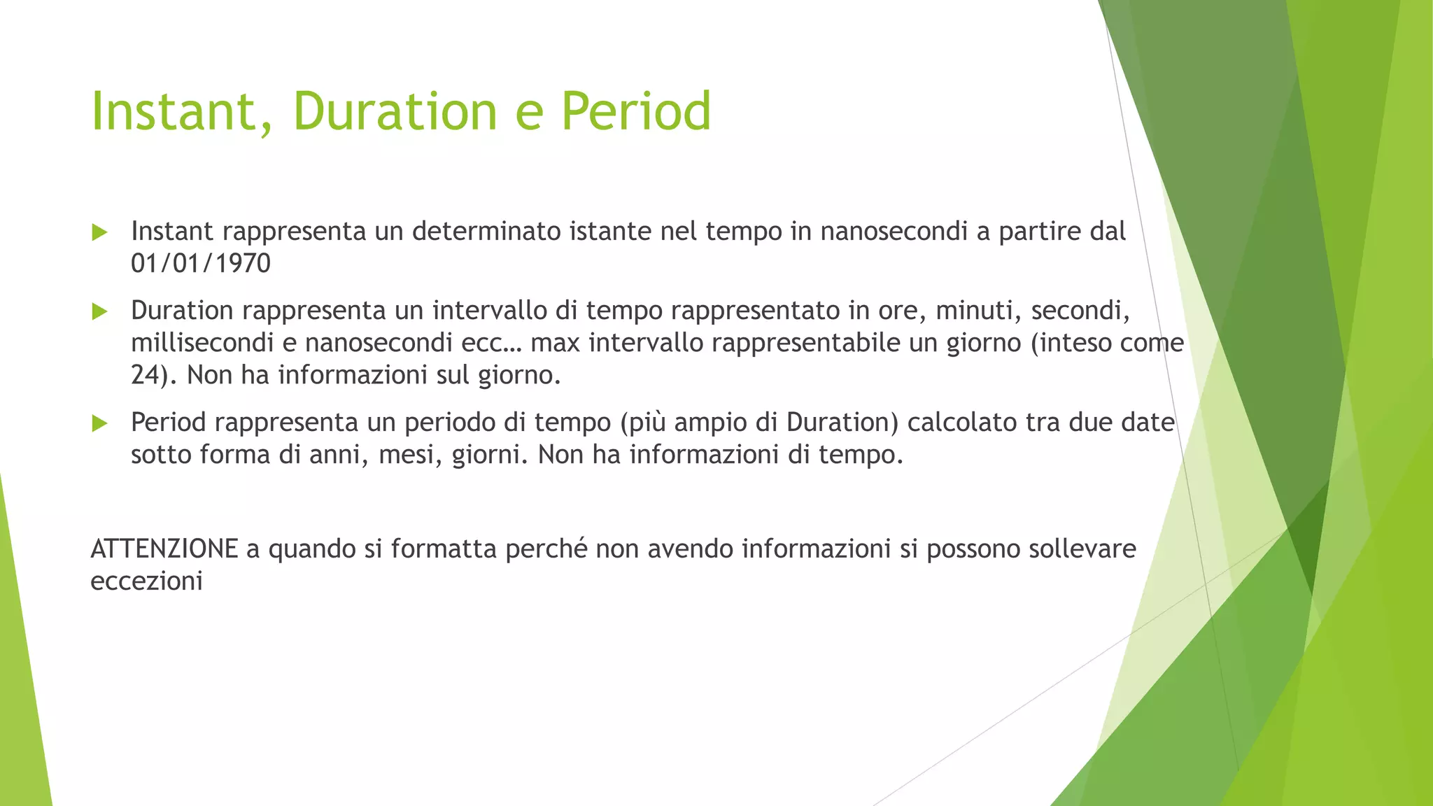 Instant, Duration e Period
 Instant rappresenta un determinato istante nel tempo in nanosecondi a partire dal
01/01/1970
 Duration rappresenta un intervallo di tempo rappresentato in ore, minuti, secondi,
millisecondi e nanosecondi ecc… max intervallo rappresentabile un giorno (inteso come
24). Non ha informazioni sul giorno.
 Period rappresenta un periodo di tempo (più ampio di Duration) calcolato tra due date
sotto forma di anni, mesi, giorni. Non ha informazioni di tempo.
ATTENZIONE a quando si formatta perché non avendo informazioni si possono sollevare
eccezioni
 