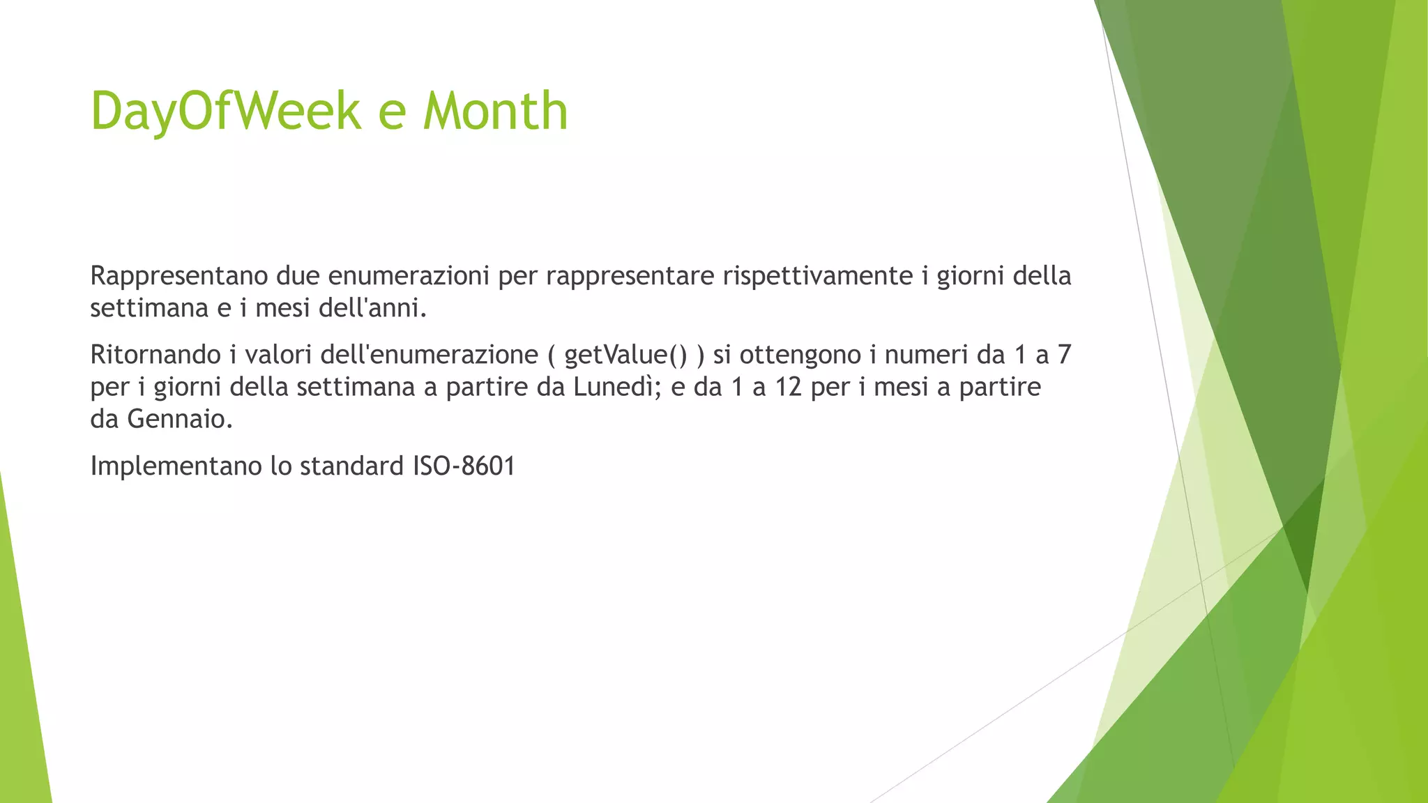 DayOfWeek e Month
Rappresentano due enumerazioni per rappresentare rispettivamente i giorni della
settimana e i mesi dell'anni.
Ritornando i valori dell'enumerazione ( getValue() ) si ottengono i numeri da 1 a 7
per i giorni della settimana a partire da Lunedì; e da 1 a 12 per i mesi a partire
da Gennaio.
Implementano lo standard ISO-8601
 