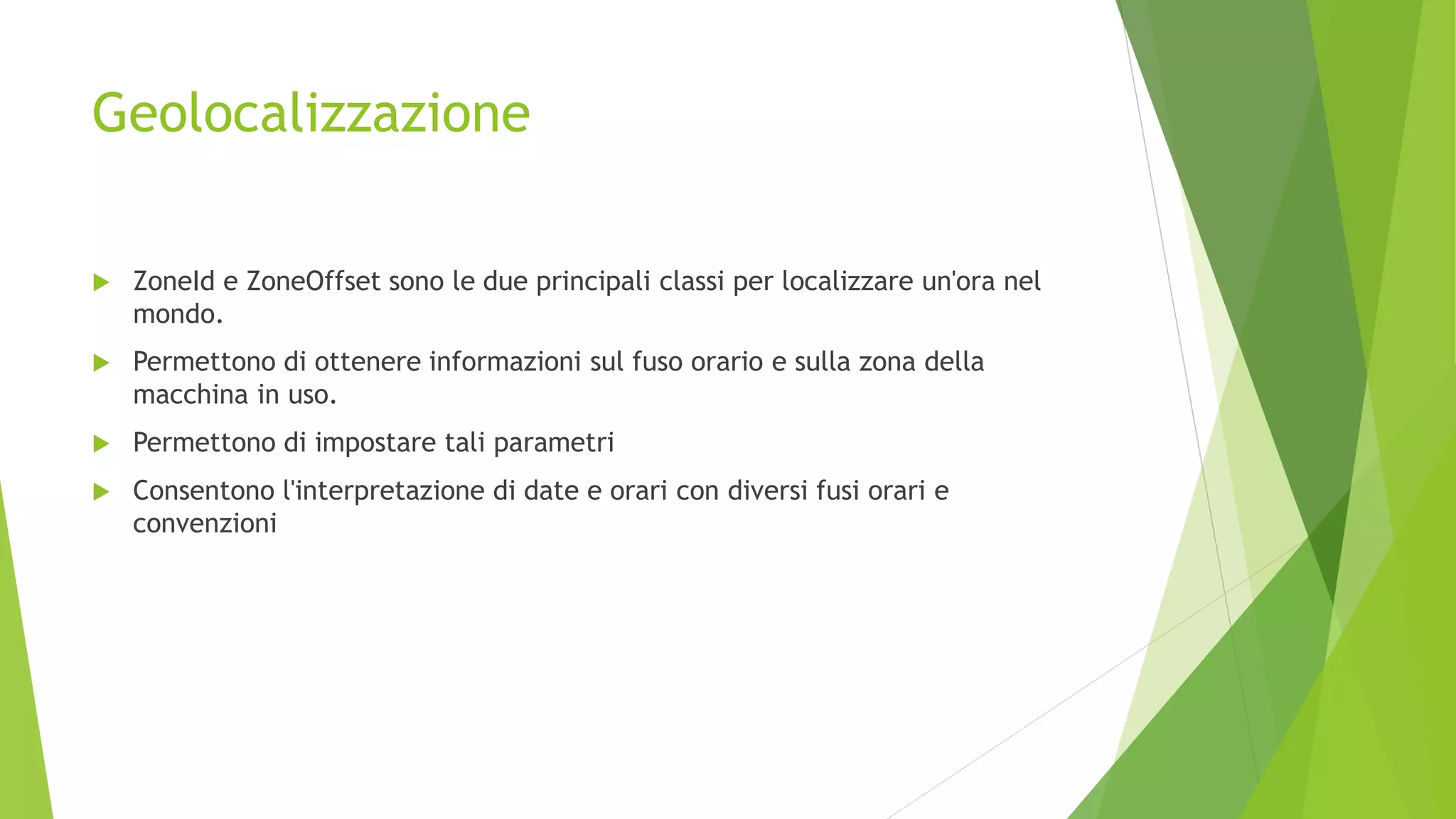 Geolocalizzazione
 ZoneId e ZoneOffset sono le due principali classi per localizzare un'ora nel
mondo.
 Permettono di ottenere informazioni sul fuso orario e sulla zona della
macchina in uso.
 Permettono di impostare tali parametri
 Consentono l'interpretazione di date e orari con diversi fusi orari e
convenzioni
 
