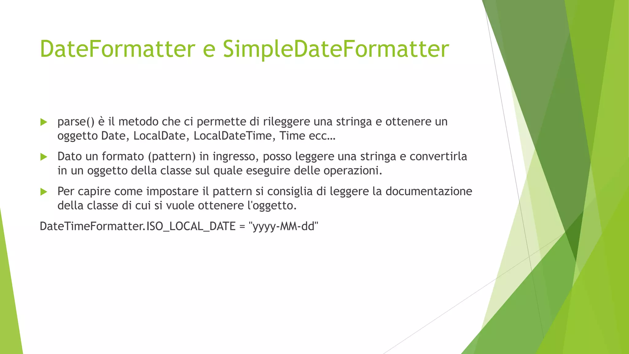 DateFormatter e SimpleDateFormatter
 parse() è il metodo che ci permette di rileggere una stringa e ottenere un
oggetto Date, LocalDate, LocalDateTime, Time ecc…
 Dato un formato (pattern) in ingresso, posso leggere una stringa e convertirla
in un oggetto della classe sul quale eseguire delle operazioni.
 Per capire come impostare il pattern si consiglia di leggere la documentazione
della classe di cui si vuole ottenere l'oggetto.
DateTimeFormatter.ISO_LOCAL_DATE = "yyyy-MM-dd"
 