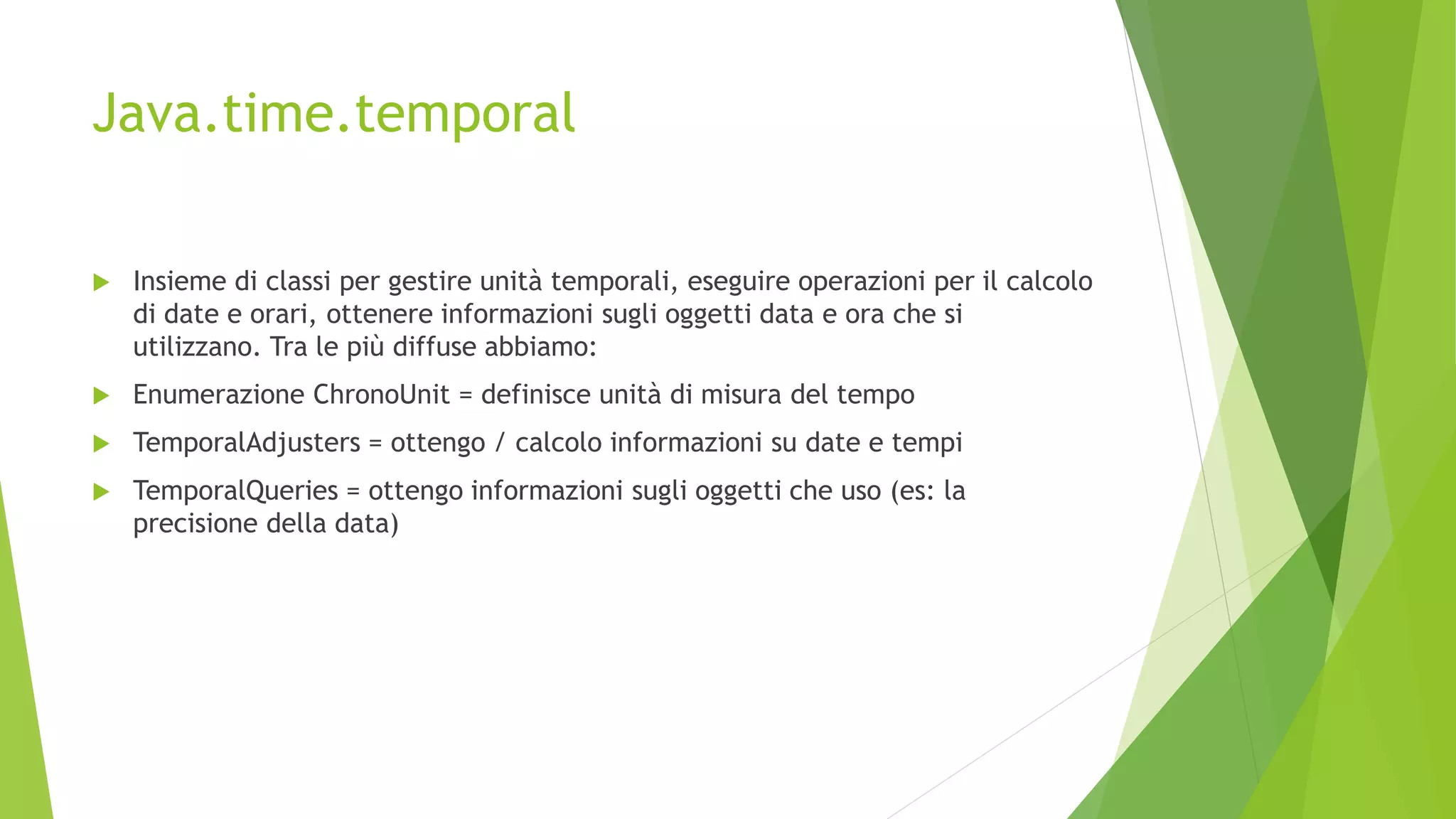 Java.time.temporal
 Insieme di classi per gestire unità temporali, eseguire operazioni per il calcolo
di date e orari, ottenere informazioni sugli oggetti data e ora che si
utilizzano. Tra le più diffuse abbiamo:
 Enumerazione ChronoUnit = definisce unità di misura del tempo
 TemporalAdjusters = ottengo / calcolo informazioni su date e tempi
 TemporalQueries = ottengo informazioni sugli oggetti che uso (es: la
precisione della data)
 