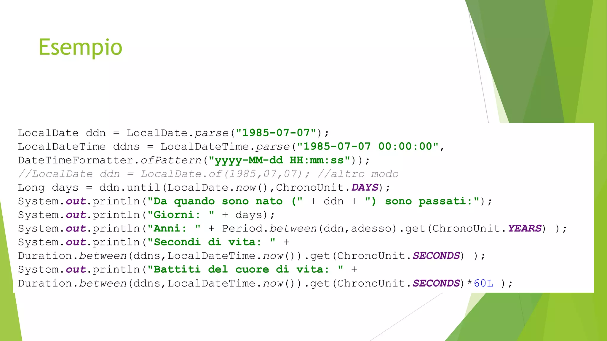 Esempio
LocalDate ddn = LocalDate.parse("1985-07-07");
LocalDateTime ddns = LocalDateTime.parse("1985-07-07 00:00:00",
DateTimeFormatter.ofPattern("yyyy-MM-dd HH:mm:ss"));
//LocalDate ddn = LocalDate.of(1985,07,07); //altro modo
Long days = ddn.until(LocalDate.now(),ChronoUnit.DAYS);
System.out.println("Da quando sono nato (" + ddn + ") sono passati:");
System.out.println("Giorni: " + days);
System.out.println("Anni: " + Period.between(ddn,adesso).get(ChronoUnit.YEARS) );
System.out.println("Secondi di vita: " +
Duration.between(ddns,LocalDateTime.now()).get(ChronoUnit.SECONDS) );
System.out.println("Battiti del cuore di vita: " +
Duration.between(ddns,LocalDateTime.now()).get(ChronoUnit.SECONDS)*60L );
 