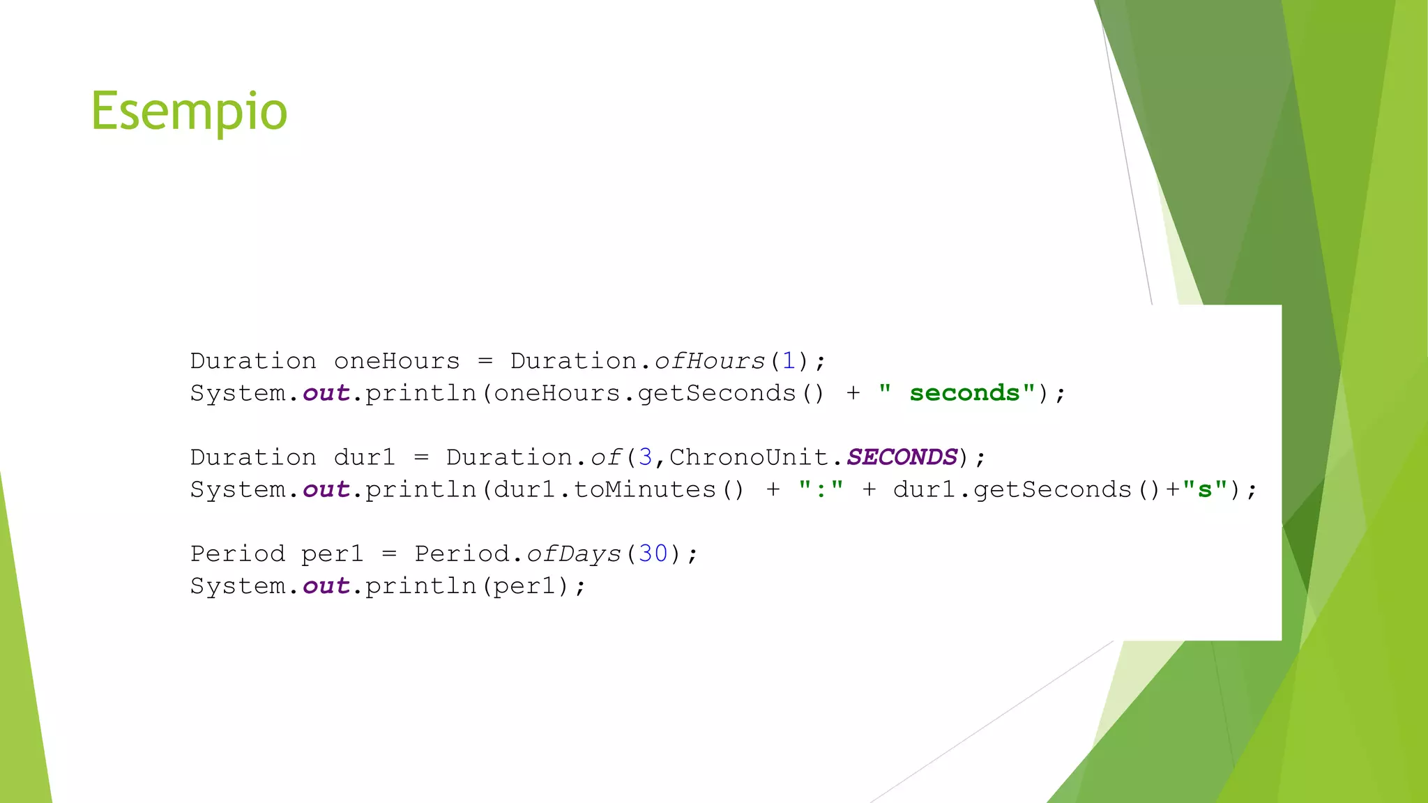 Esempio
Duration oneHours = Duration.ofHours(1);
System.out.println(oneHours.getSeconds() + " seconds");
Duration dur1 = Duration.of(3,ChronoUnit.SECONDS);
System.out.println(dur1.toMinutes() + ":" + dur1.getSeconds()+"s");
Period per1 = Period.ofDays(30);
System.out.println(per1);
 