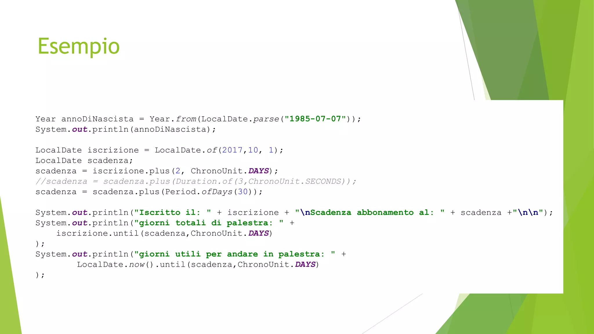 Esempio
Year annoDiNascista = Year.from(LocalDate.parse("1985-07-07"));
System.out.println(annoDiNascista);
LocalDate iscrizione = LocalDate.of(2017,10, 1);
LocalDate scadenza;
scadenza = iscrizione.plus(2, ChronoUnit.DAYS);
//scadenza = scadenza.plus(Duration.of(3,ChronoUnit.SECONDS));
scadenza = scadenza.plus(Period.ofDays(30));
System.out.println("Iscritto il: " + iscrizione + "nScadenza abbonamento al: " + scadenza +"nn");
System.out.println("giorni totali di palestra: " +
iscrizione.until(scadenza,ChronoUnit.DAYS)
);
System.out.println("giorni utili per andare in palestra: " +
LocalDate.now().until(scadenza,ChronoUnit.DAYS)
);
 