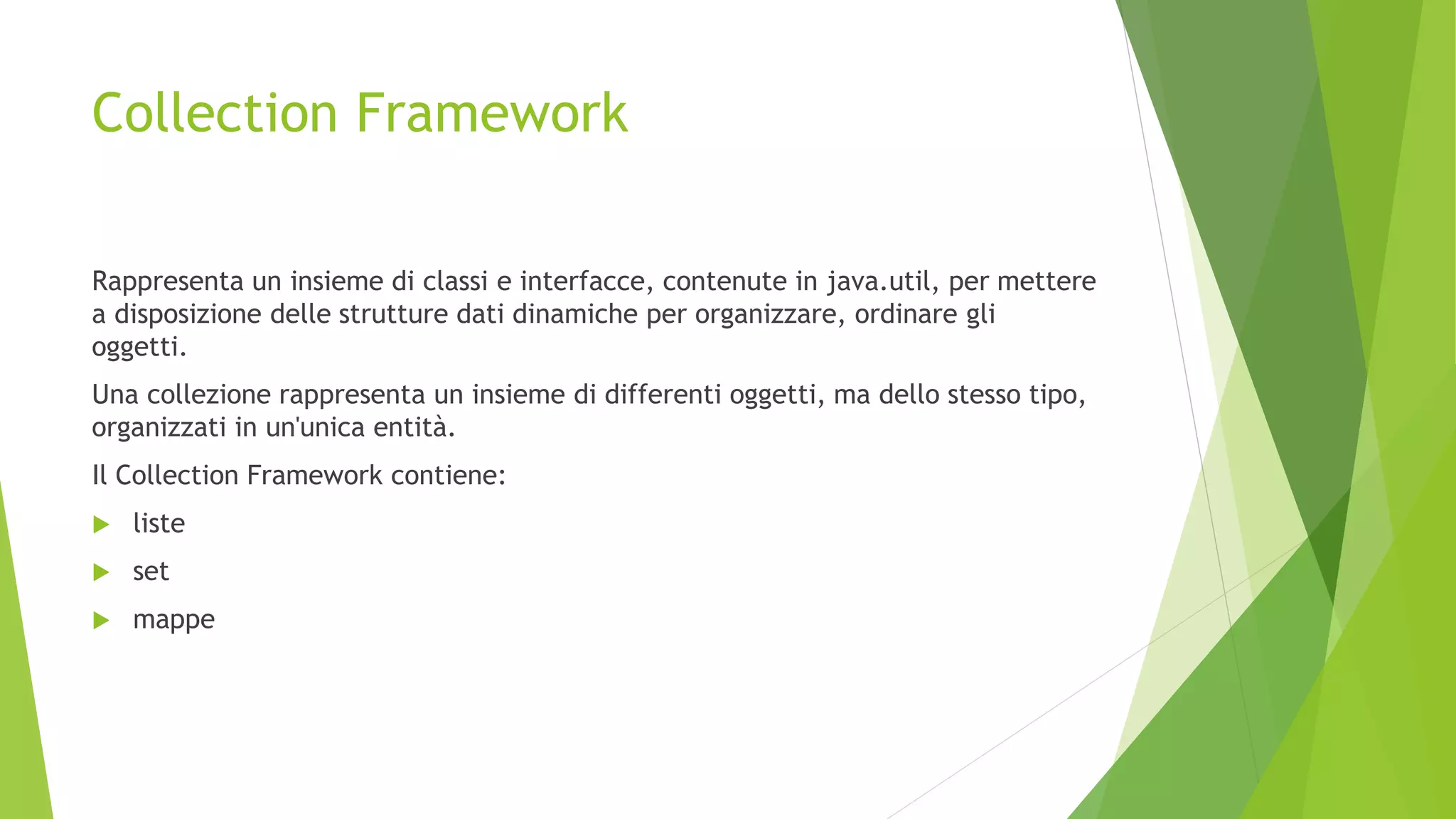 Collection Framework
Rappresenta un insieme di classi e interfacce, contenute in java.util, per mettere
a disposizione delle strutture dati dinamiche per organizzare, ordinare gli
oggetti.
Una collezione rappresenta un insieme di differenti oggetti, ma dello stesso tipo,
organizzati in un'unica entità.
Il Collection Framework contiene:
 liste
 set
 mappe
 