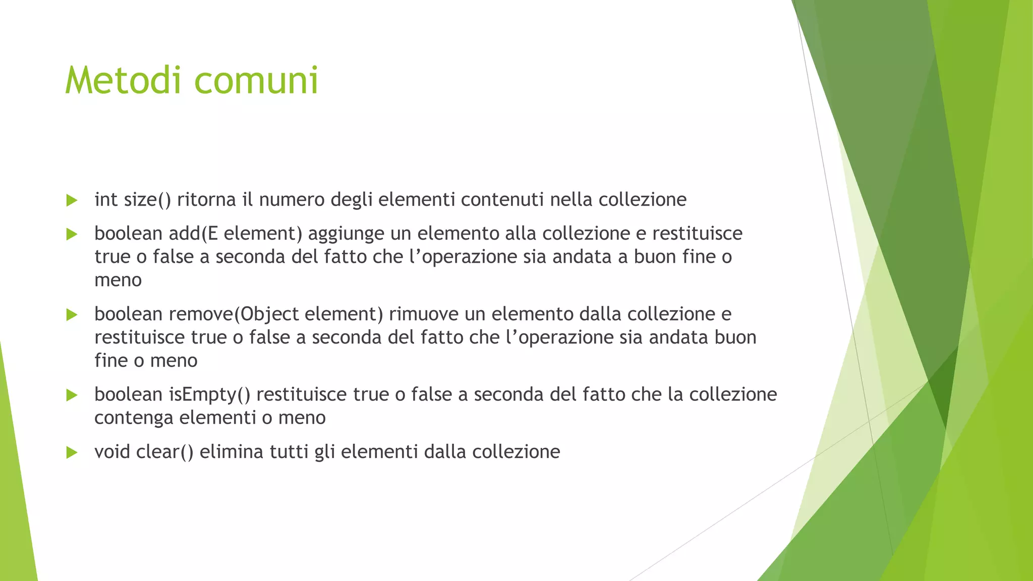 Metodi comuni
 int size() ritorna il numero degli elementi contenuti nella collezione
 boolean add(E element) aggiunge un elemento alla collezione e restituisce
true o false a seconda del fatto che l’operazione sia andata a buon fine o
meno
 boolean remove(Object element) rimuove un elemento dalla collezione e
restituisce true o false a seconda del fatto che l’operazione sia andata buon
fine o meno
 boolean isEmpty() restituisce true o false a seconda del fatto che la collezione
contenga elementi o meno
 void clear() elimina tutti gli elementi dalla collezione
 