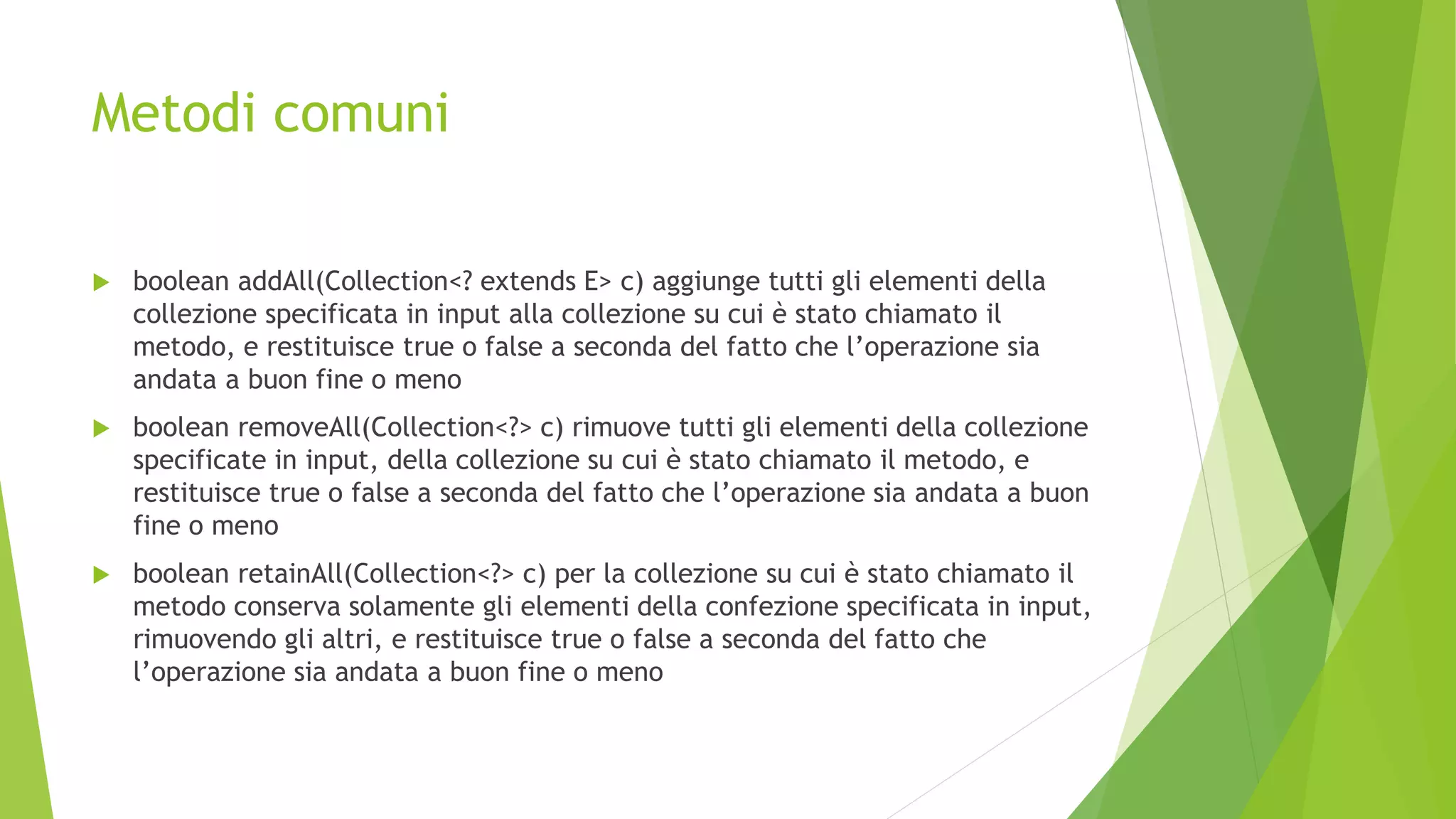 Metodi comuni
 boolean addAll(Collection<? extends E> c) aggiunge tutti gli elementi della
collezione specificata in input alla collezione su cui è stato chiamato il
metodo, e restituisce true o false a seconda del fatto che l’operazione sia
andata a buon fine o meno
 boolean removeAll(Collection<?> c) rimuove tutti gli elementi della collezione
specificate in input, della collezione su cui è stato chiamato il metodo, e
restituisce true o false a seconda del fatto che l’operazione sia andata a buon
fine o meno
 boolean retainAll(Collection<?> c) per la collezione su cui è stato chiamato il
metodo conserva solamente gli elementi della confezione specificata in input,
rimuovendo gli altri, e restituisce true o false a seconda del fatto che
l’operazione sia andata a buon fine o meno
 