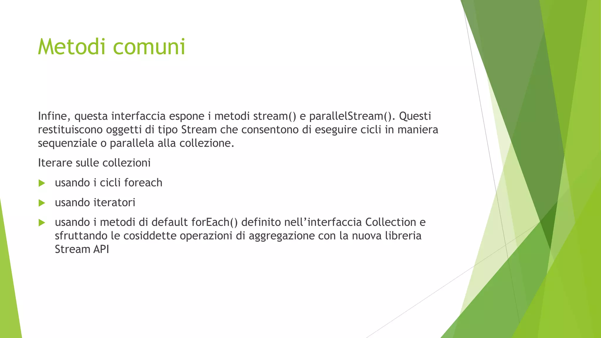 Metodi comuni
Infine, questa interfaccia espone i metodi stream() e parallelStream(). Questi
restituiscono oggetti di tipo Stream che consentono di eseguire cicli in maniera
sequenziale o parallela alla collezione.
Iterare sulle collezioni
 usando i cicli foreach
 usando iteratori
 usando i metodi di default forEach() definito nell’interfaccia Collection e
sfruttando le cosiddette operazioni di aggregazione con la nuova libreria
Stream API
 