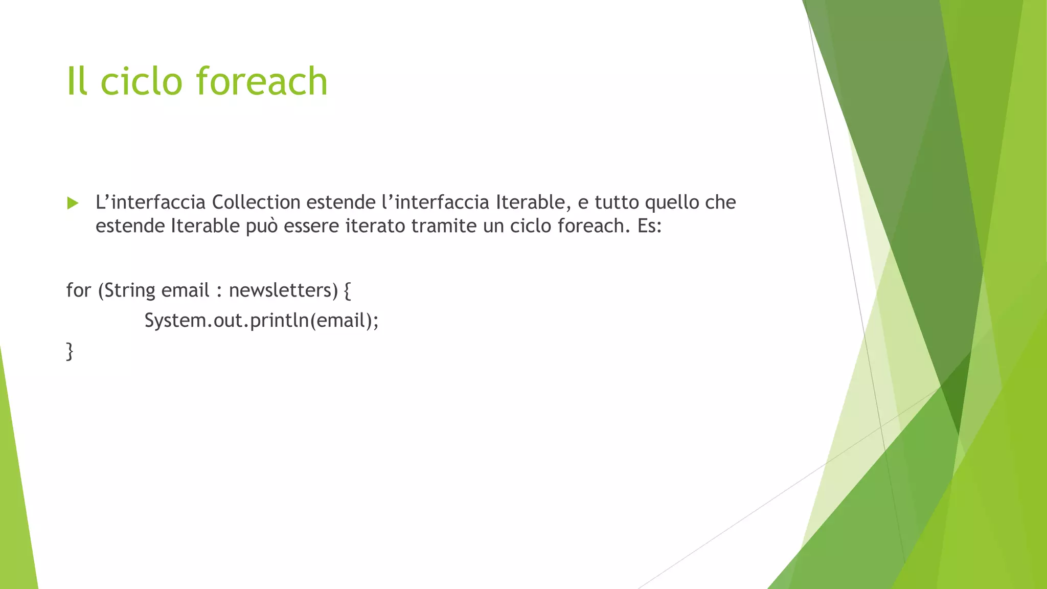Il ciclo foreach
 L’interfaccia Collection estende l’interfaccia Iterable, e tutto quello che
estende Iterable può essere iterato tramite un ciclo foreach. Es:
for (String email : newsletters) {
System.out.println(email);
}
 
