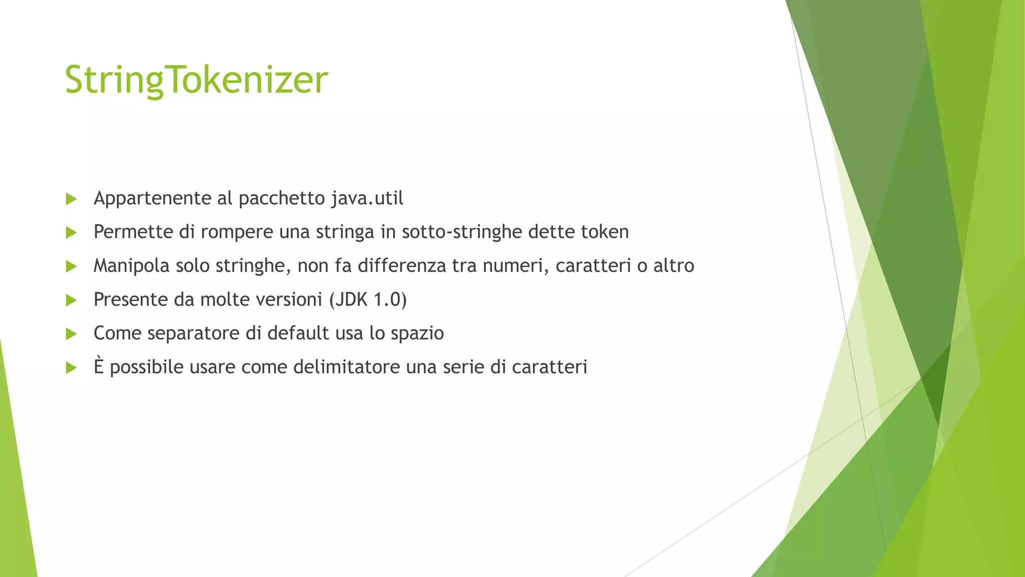 StringTokenizer
 Appartenente al pacchetto java.util
 Permette di rompere una stringa in sotto-stringhe dette token
 Manipola solo stringhe, non fa differenza tra numeri, caratteri o altro
 Presente da molte versioni (JDK 1.0)
 Come separatore di default usa lo spazio
 È possibile usare come delimitatore una serie di caratteri
 