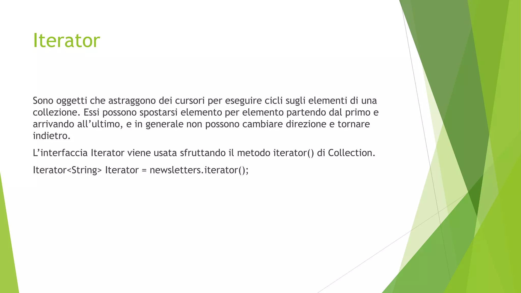 Iterator
Sono oggetti che astraggono dei cursori per eseguire cicli sugli elementi di una
collezione. Essi possono spostarsi elemento per elemento partendo dal primo e
arrivando all’ultimo, e in generale non possono cambiare direzione e tornare
indietro.
L’interfaccia Iterator viene usata sfruttando il metodo iterator() di Collection.
Iterator<String> Iterator = newsletters.iterator();
 