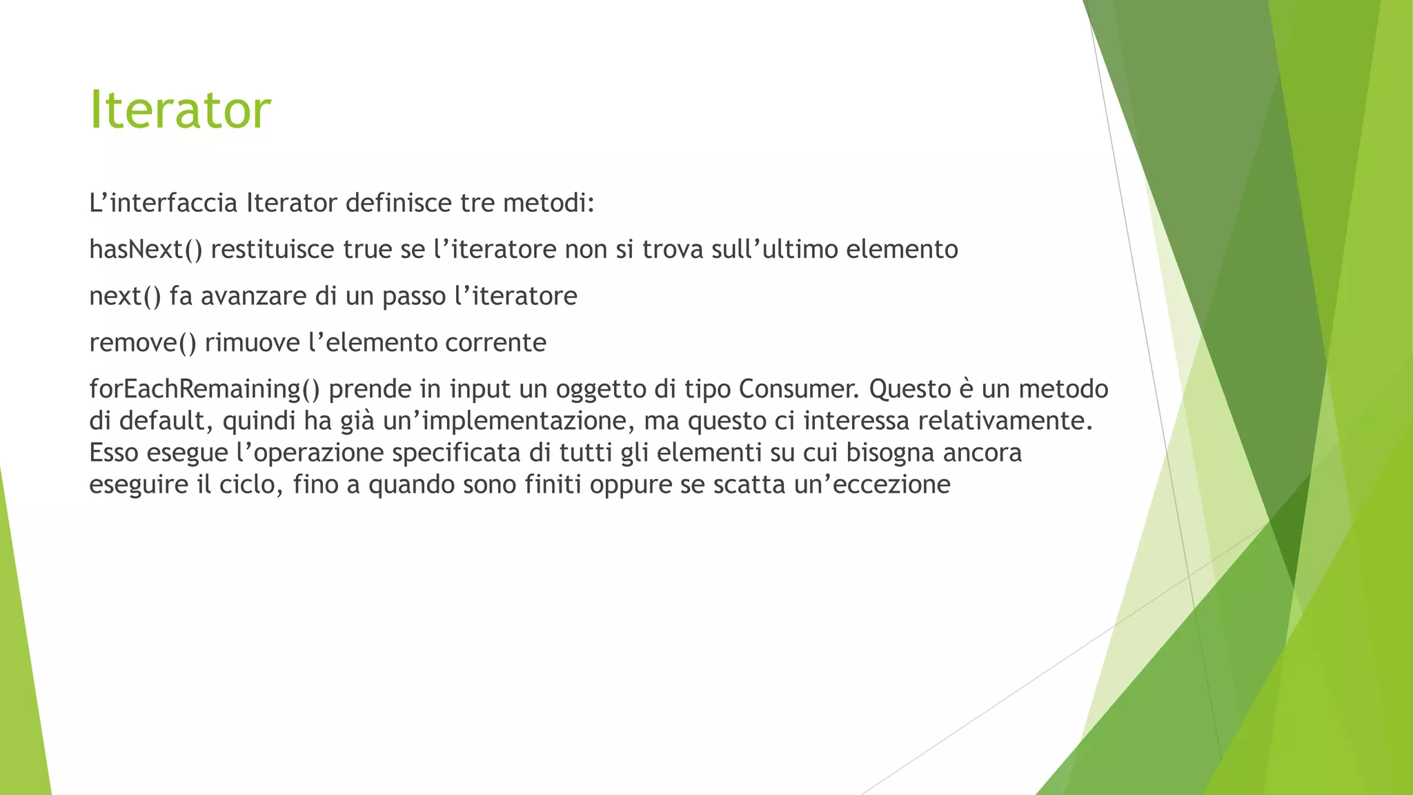 Iterator
L’interfaccia Iterator definisce tre metodi:
hasNext() restituisce true se l’iteratore non si trova sull’ultimo elemento
next() fa avanzare di un passo l’iteratore
remove() rimuove l’elemento corrente
forEachRemaining() prende in input un oggetto di tipo Consumer. Questo è un metodo
di default, quindi ha già un’implementazione, ma questo ci interessa relativamente.
Esso esegue l’operazione specificata di tutti gli elementi su cui bisogna ancora
eseguire il ciclo, fino a quando sono finiti oppure se scatta un’eccezione
 