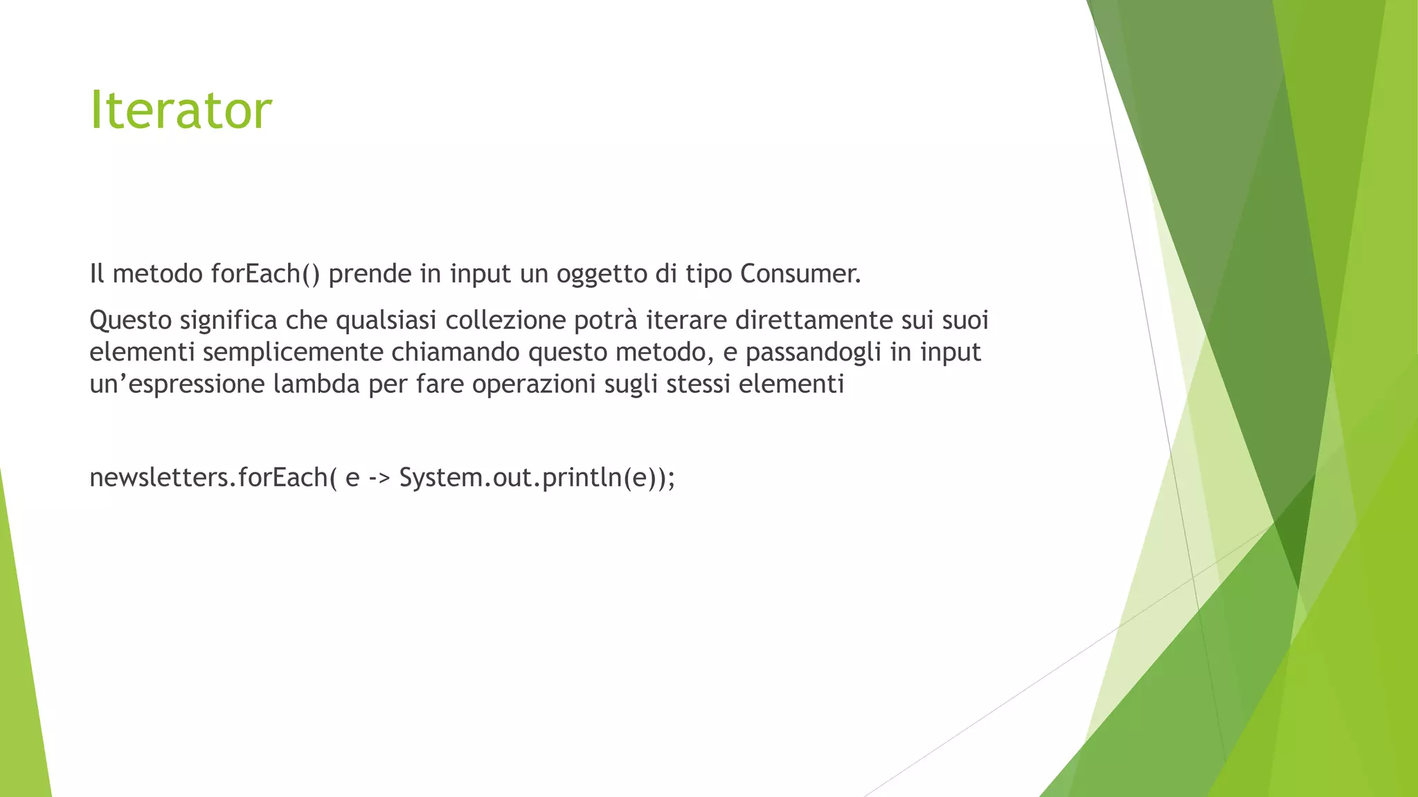 Iterator
Il metodo forEach() prende in input un oggetto di tipo Consumer.
Questo significa che qualsiasi collezione potrà iterare direttamente sui suoi
elementi semplicemente chiamando questo metodo, e passandogli in input
un’espressione lambda per fare operazioni sugli stessi elementi
newsletters.forEach( e -> System.out.println(e));
 