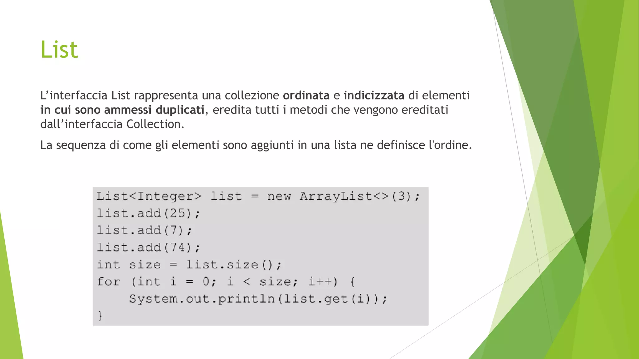 List
L’interfaccia List rappresenta una collezione ordinata e indicizzata di elementi
in cui sono ammessi duplicati, eredita tutti i metodi che vengono ereditati
dall’interfaccia Collection.
La sequenza di come gli elementi sono aggiunti in una lista ne definisce l'ordine.
 