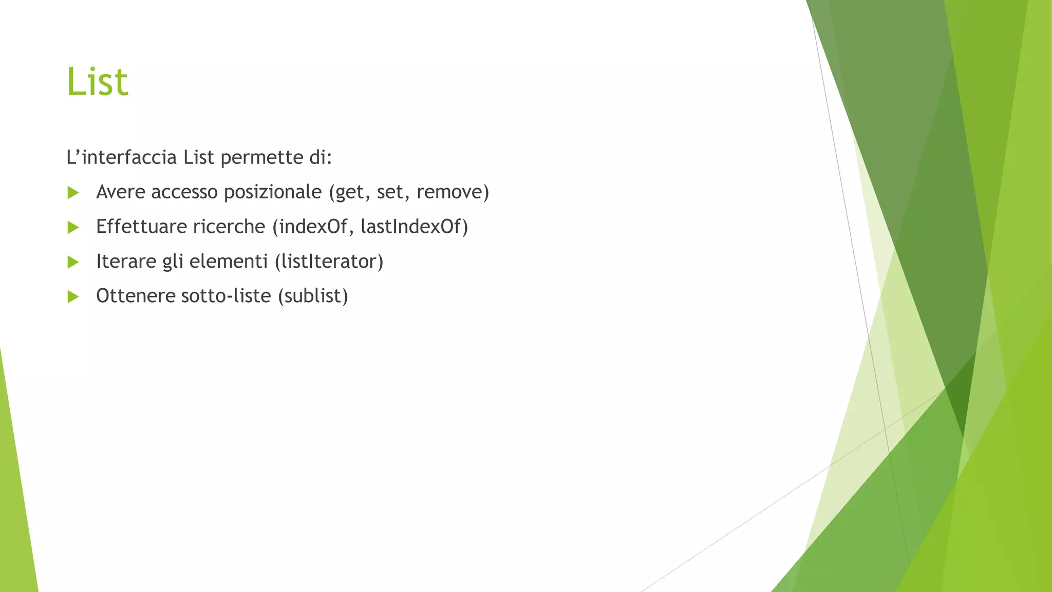 List
L’interfaccia List permette di:
 Avere accesso posizionale (get, set, remove)
 Effettuare ricerche (indexOf, lastIndexOf)
 Iterare gli elementi (listIterator)
 Ottenere sotto-liste (sublist)
 