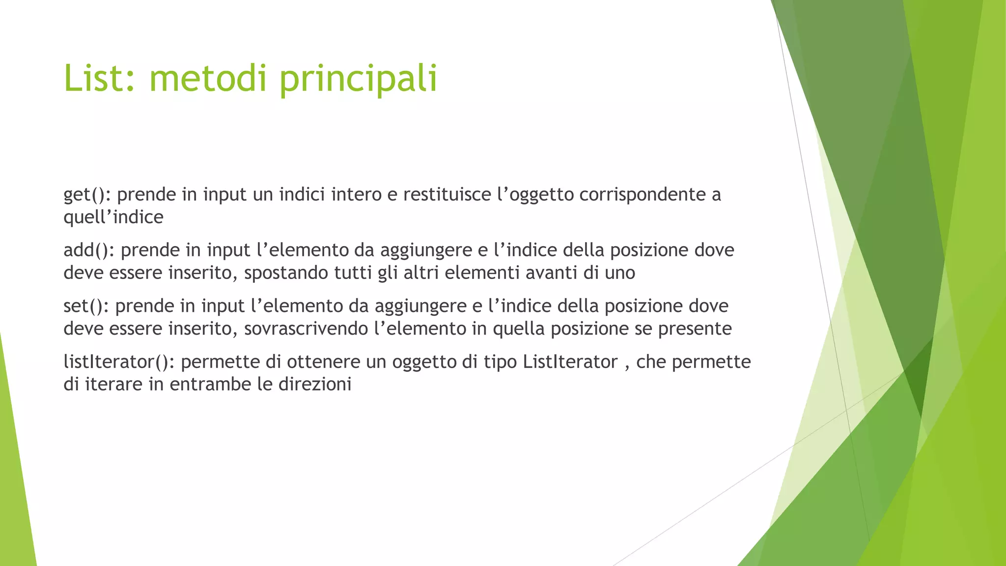 List: metodi principali
get(): prende in input un indici intero e restituisce l’oggetto corrispondente a
quell’indice
add(): prende in input l’elemento da aggiungere e l’indice della posizione dove
deve essere inserito, spostando tutti gli altri elementi avanti di uno
set(): prende in input l’elemento da aggiungere e l’indice della posizione dove
deve essere inserito, sovrascrivendo l’elemento in quella posizione se presente
listIterator(): permette di ottenere un oggetto di tipo ListIterator , che permette
di iterare in entrambe le direzioni
 