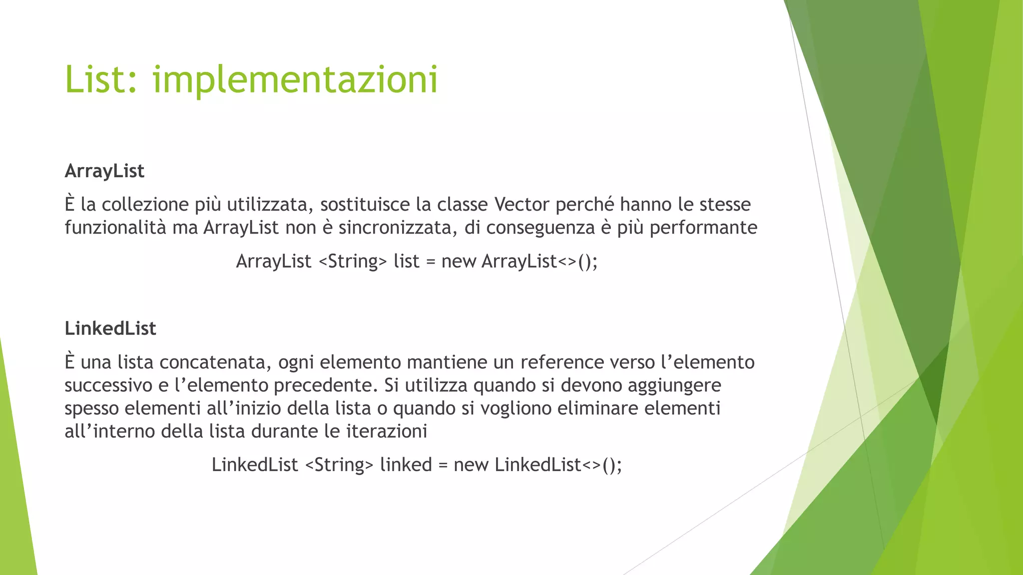 List: implementazioni
ArrayList
È la collezione più utilizzata, sostituisce la classe Vector perché hanno le stesse
funzionalità ma ArrayList non è sincronizzata, di conseguenza è più performante
ArrayList <String> list = new ArrayList<>();
LinkedList
È una lista concatenata, ogni elemento mantiene un reference verso l’elemento
successivo e l’elemento precedente. Si utilizza quando si devono aggiungere
spesso elementi all’inizio della lista o quando si vogliono eliminare elementi
all’interno della lista durante le iterazioni
LinkedList <String> linked = new LinkedList<>();
 