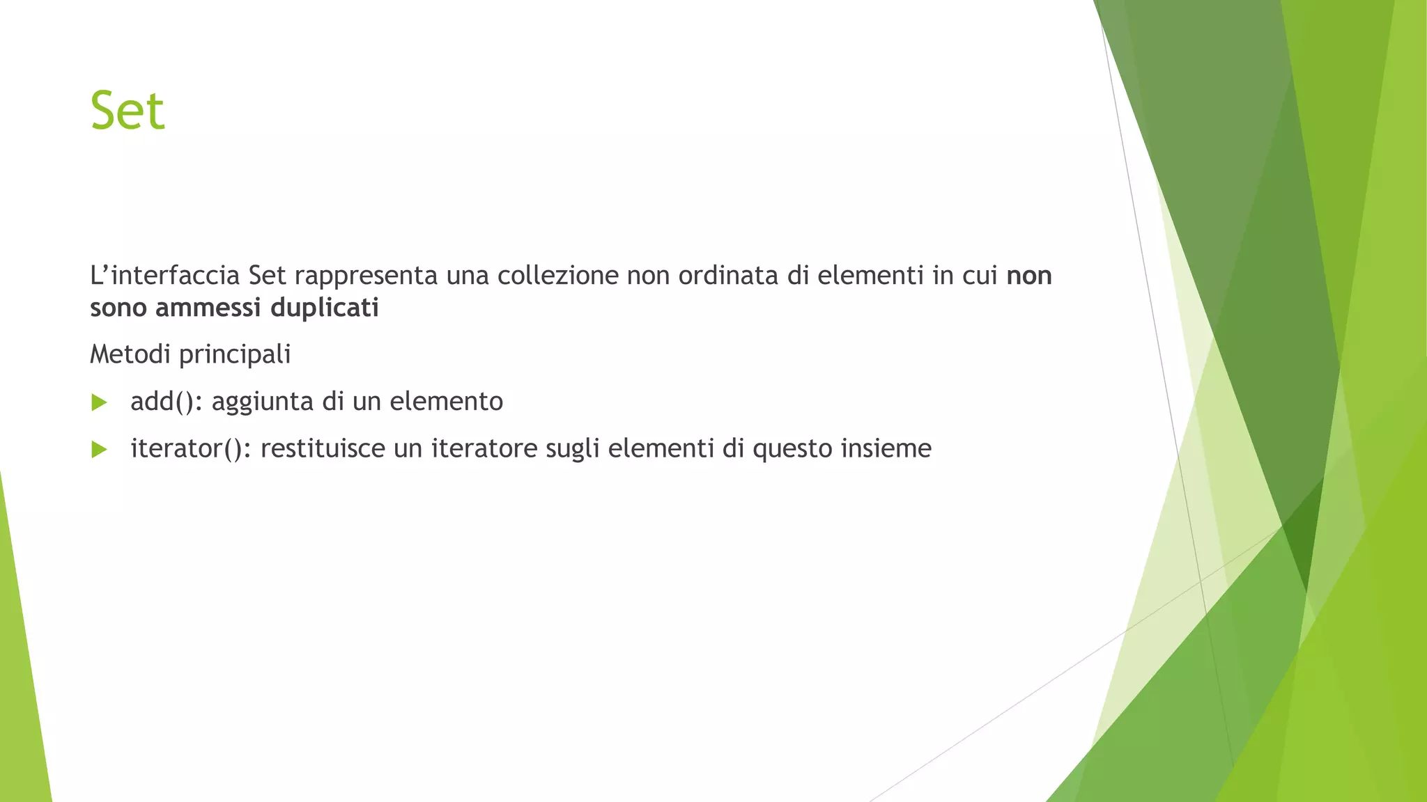 Set
L’interfaccia Set rappresenta una collezione non ordinata di elementi in cui non
sono ammessi duplicati
Metodi principali
 add(): aggiunta di un elemento
 iterator(): restituisce un iteratore sugli elementi di questo insieme
 