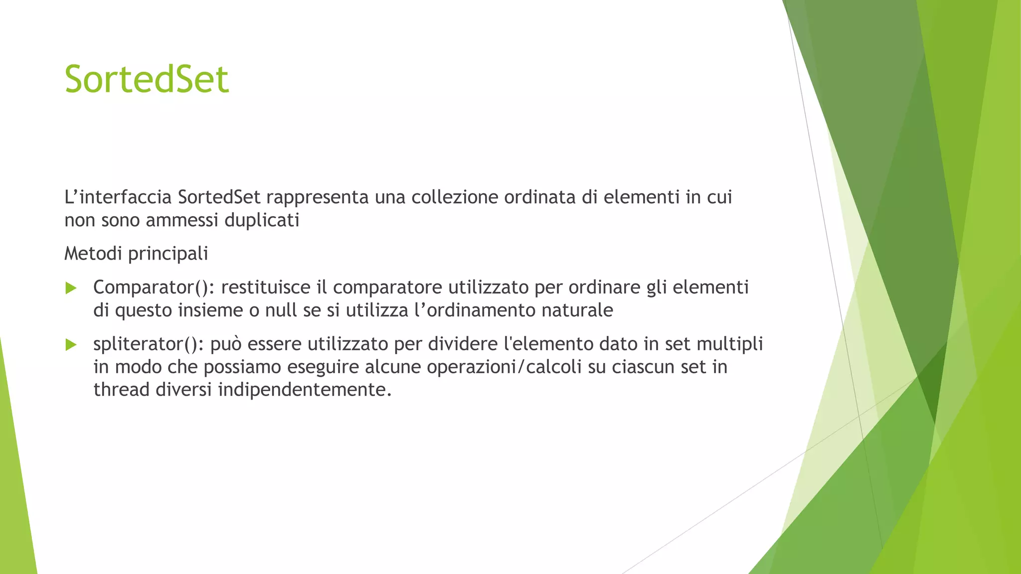 SortedSet
L’interfaccia SortedSet rappresenta una collezione ordinata di elementi in cui
non sono ammessi duplicati
Metodi principali
 Comparator(): restituisce il comparatore utilizzato per ordinare gli elementi
di questo insieme o null se si utilizza l’ordinamento naturale
 spliterator(): può essere utilizzato per dividere l'elemento dato in set multipli
in modo che possiamo eseguire alcune operazioni/calcoli su ciascun set in
thread diversi indipendentemente.
 