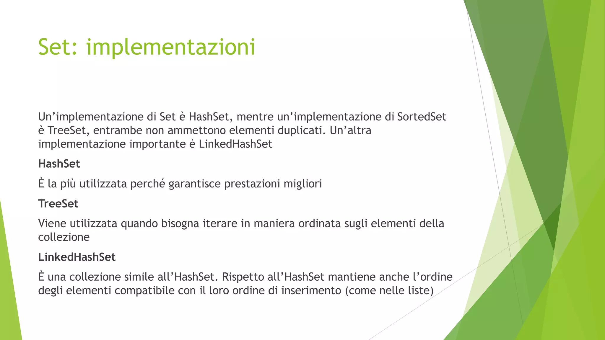 Set: implementazioni
Un’implementazione di Set è HashSet, mentre un’implementazione di SortedSet
è TreeSet, entrambe non ammettono elementi duplicati. Un’altra
implementazione importante è LinkedHashSet
HashSet
È la più utilizzata perché garantisce prestazioni migliori
TreeSet
Viene utilizzata quando bisogna iterare in maniera ordinata sugli elementi della
collezione
LinkedHashSet
È una collezione simile all’HashSet. Rispetto all’HashSet mantiene anche l’ordine
degli elementi compatibile con il loro ordine di inserimento (come nelle liste)
 