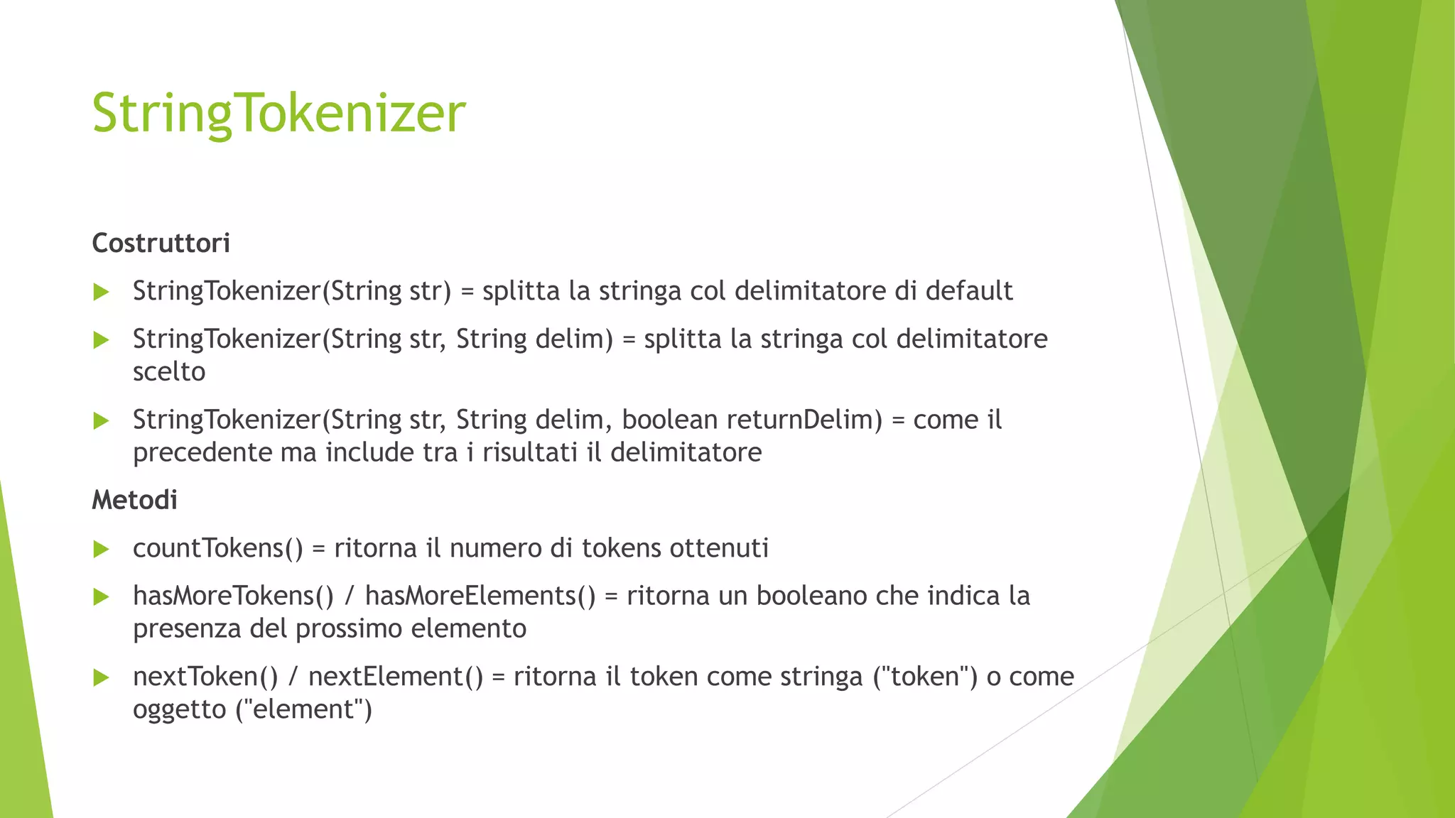 StringTokenizer
Costruttori
 StringTokenizer(String str) = splitta la stringa col delimitatore di default
 StringTokenizer(String str, String delim) = splitta la stringa col delimitatore
scelto
 StringTokenizer(String str, String delim, boolean returnDelim) = come il
precedente ma include tra i risultati il delimitatore
Metodi
 countTokens() = ritorna il numero di tokens ottenuti
 hasMoreTokens() / hasMoreElements() = ritorna un booleano che indica la
presenza del prossimo elemento
 nextToken() / nextElement() = ritorna il token come stringa ("token") o come
oggetto ("element")
 