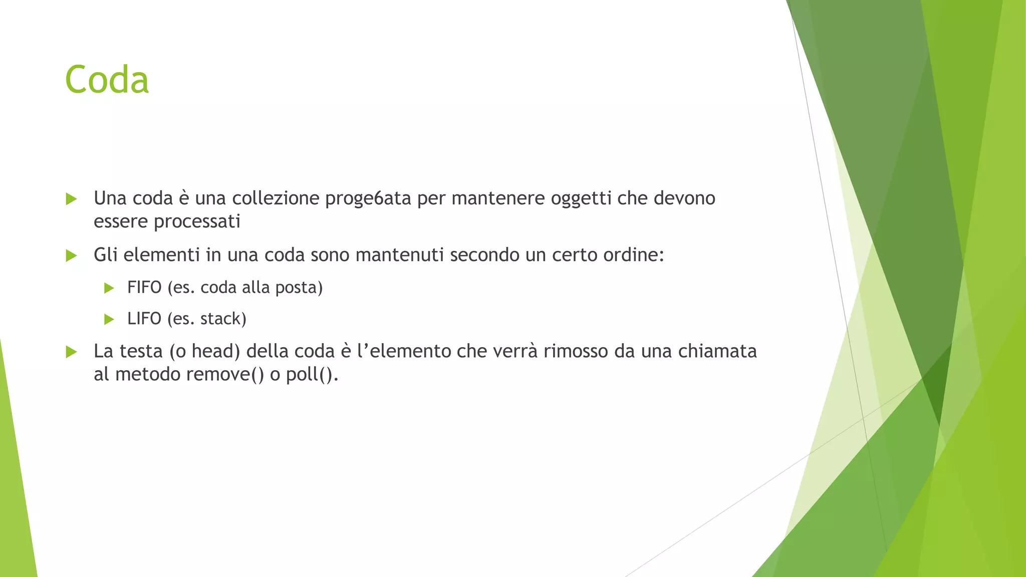 Coda
 Una coda è una collezione proge6ata per mantenere oggetti che devono
essere processati
 Gli elementi in una coda sono mantenuti secondo un certo ordine:
 FIFO (es. coda alla posta)
 LIFO (es. stack)
 La testa (o head) della coda è l’elemento che verrà rimosso da una chiamata
al metodo remove() o poll().
 