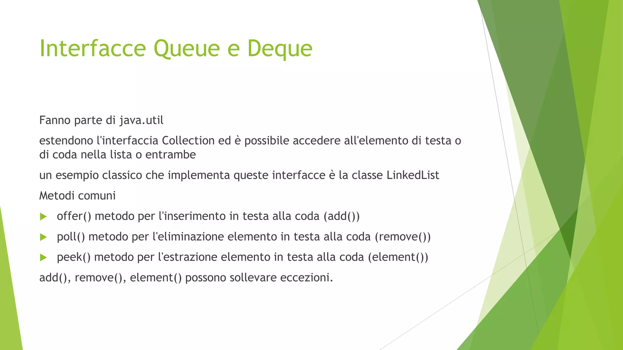 Interfacce Queue e Deque
Fanno parte di java.util
estendono l'interfaccia Collection ed è possibile accedere all'elemento di testa o
di coda nella lista o entrambe
un esempio classico che implementa queste interfacce è la classe LinkedList
Metodi comuni
 offer() metodo per l'inserimento in testa alla coda (add())
 poll() metodo per l'eliminazione elemento in testa alla coda (remove())
 peek() metodo per l'estrazione elemento in testa alla coda (element())
add(), remove(), element() possono sollevare eccezioni.
 