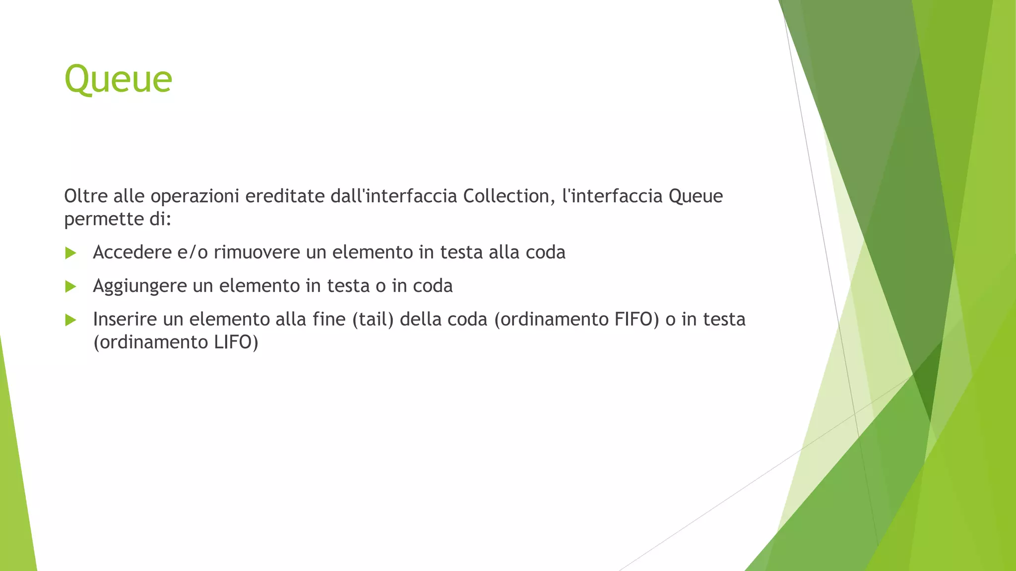 Queue
Oltre alle operazioni ereditate dall'interfaccia Collection, l'interfaccia Queue
permette di:
 Accedere e/o rimuovere un elemento in testa alla coda
 Aggiungere un elemento in testa o in coda
 Inserire un elemento alla fine (tail) della coda (ordinamento FIFO) o in testa
(ordinamento LIFO)
 