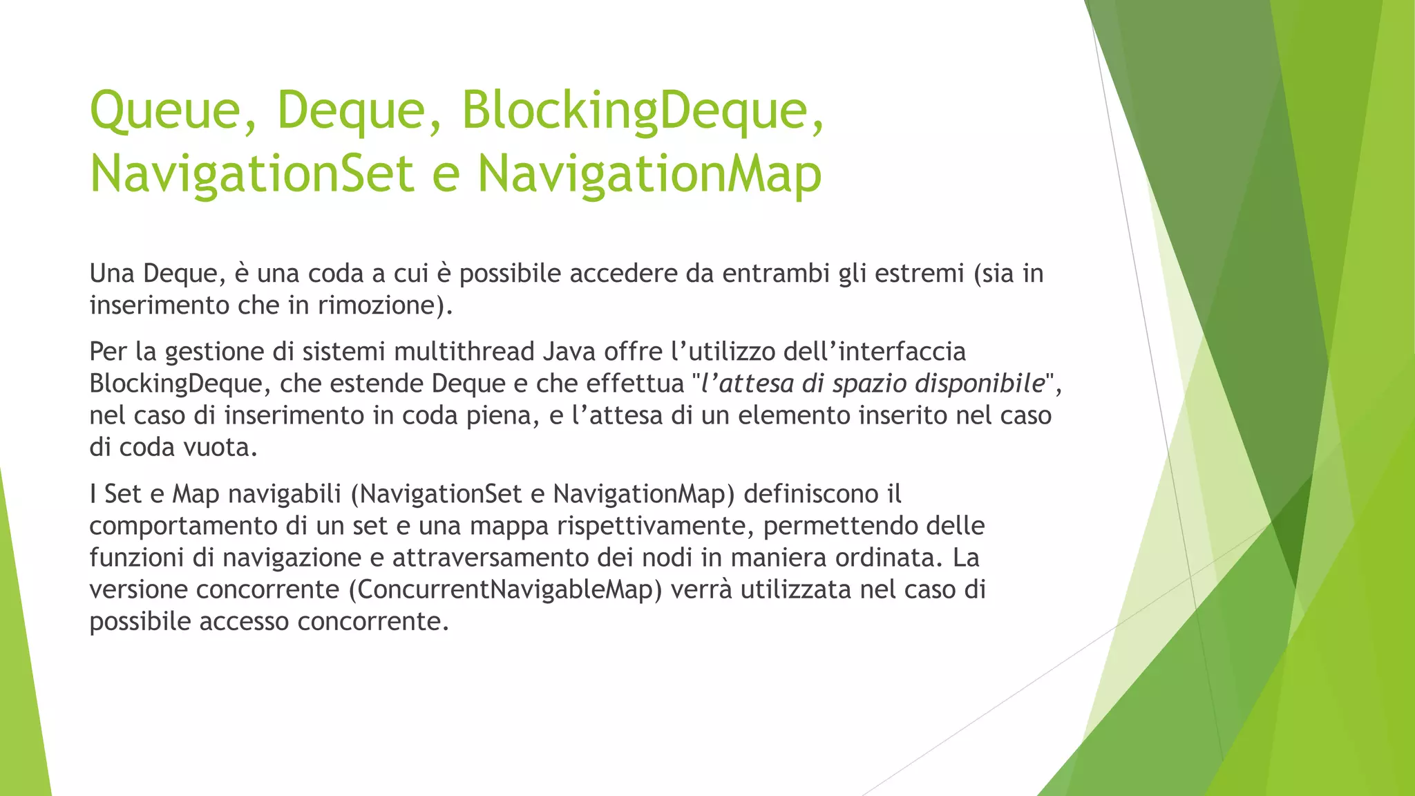 Queue, Deque, BlockingDeque,
NavigationSet e NavigationMap
Una Deque, è una coda a cui è possibile accedere da entrambi gli estremi (sia in
inserimento che in rimozione).
Per la gestione di sistemi multithread Java offre l’utilizzo dell’interfaccia
BlockingDeque, che estende Deque e che effettua "l’attesa di spazio disponibile",
nel caso di inserimento in coda piena, e l’attesa di un elemento inserito nel caso
di coda vuota.
I Set e Map navigabili (NavigationSet e NavigationMap) definiscono il
comportamento di un set e una mappa rispettivamente, permettendo delle
funzioni di navigazione e attraversamento dei nodi in maniera ordinata. La
versione concorrente (ConcurrentNavigableMap) verrà utilizzata nel caso di
possibile accesso concorrente.
 