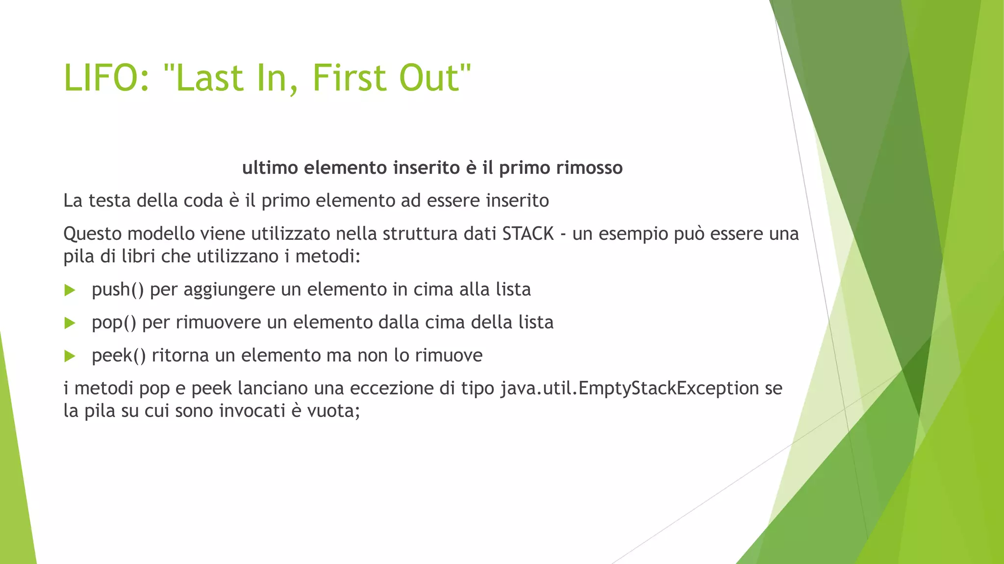 LIFO: "Last In, First Out"
ultimo elemento inserito è il primo rimosso
La testa della coda è il primo elemento ad essere inserito
Questo modello viene utilizzato nella struttura dati STACK - un esempio può essere una
pila di libri che utilizzano i metodi:
 push() per aggiungere un elemento in cima alla lista
 pop() per rimuovere un elemento dalla cima della lista
 peek() ritorna un elemento ma non lo rimuove
i metodi pop e peek lanciano una eccezione di tipo java.util.EmptyStackException se
la pila su cui sono invocati è vuota;
 