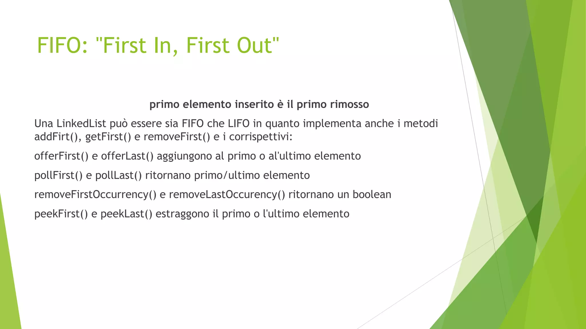 FIFO: "First In, First Out"
primo elemento inserito è il primo rimosso
Una LinkedList può essere sia FIFO che LIFO in quanto implementa anche i metodi
addFirt(), getFirst() e removeFirst() e i corrispettivi:
offerFirst() e offerLast() aggiungono al primo o al'ultimo elemento
pollFirst() e pollLast() ritornano primo/ultimo elemento
removeFirstOccurrency() e removeLastOccurency() ritornano un boolean
peekFirst() e peekLast() estraggono il primo o l'ultimo elemento
 