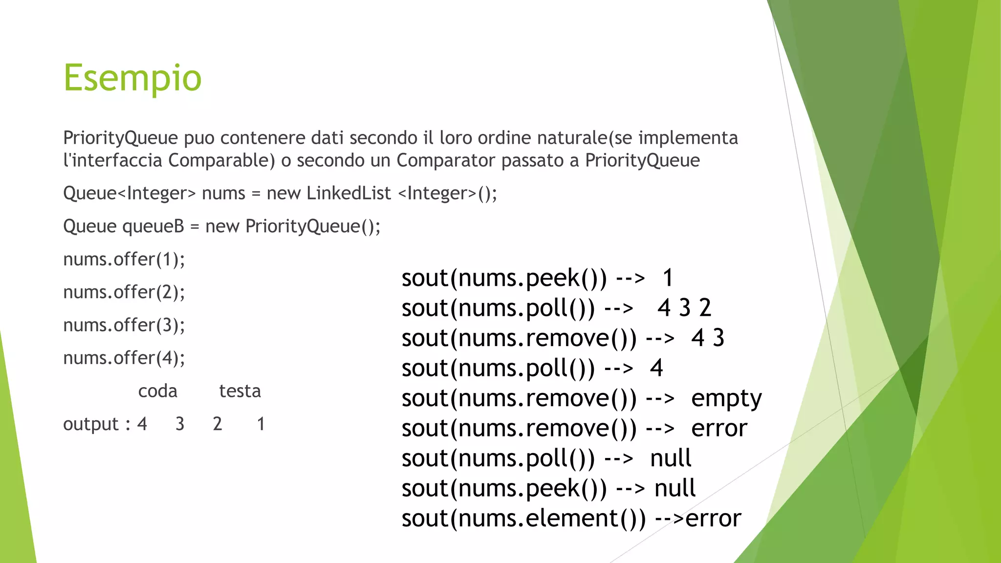 Esempio
PriorityQueue puo contenere dati secondo il loro ordine naturale(se implementa
l'interfaccia Comparable) o secondo un Comparator passato a PriorityQueue
Queue<Integer> nums = new LinkedList <Integer>();
Queue queueB = new PriorityQueue();
nums.offer(1);
nums.offer(2);
nums.offer(3);
nums.offer(4);
coda testa
output : 4 3 2 1
sout(nums.peek()) --> 1
sout(nums.poll()) --> 4 3 2
sout(nums.remove()) --> 4 3
sout(nums.poll()) --> 4
sout(nums.remove()) --> empty
sout(nums.remove()) --> error
sout(nums.poll()) --> null
sout(nums.peek()) --> null
sout(nums.element()) -->error
 