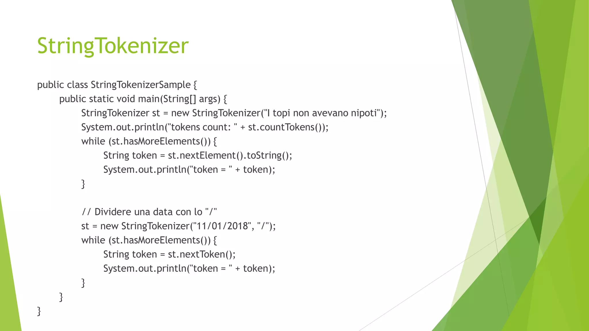 StringTokenizer
public class StringTokenizerSample {
public static void main(String[] args) {
StringTokenizer st = new StringTokenizer("I topi non avevano nipoti");
System.out.println("tokens count: " + st.countTokens());
while (st.hasMoreElements()) {
String token = st.nextElement().toString();
System.out.println("token = " + token);
}
// Dividere una data con lo "/"
st = new StringTokenizer("11/01/2018", "/");
while (st.hasMoreElements()) {
String token = st.nextToken();
System.out.println("token = " + token);
}
}
}
 