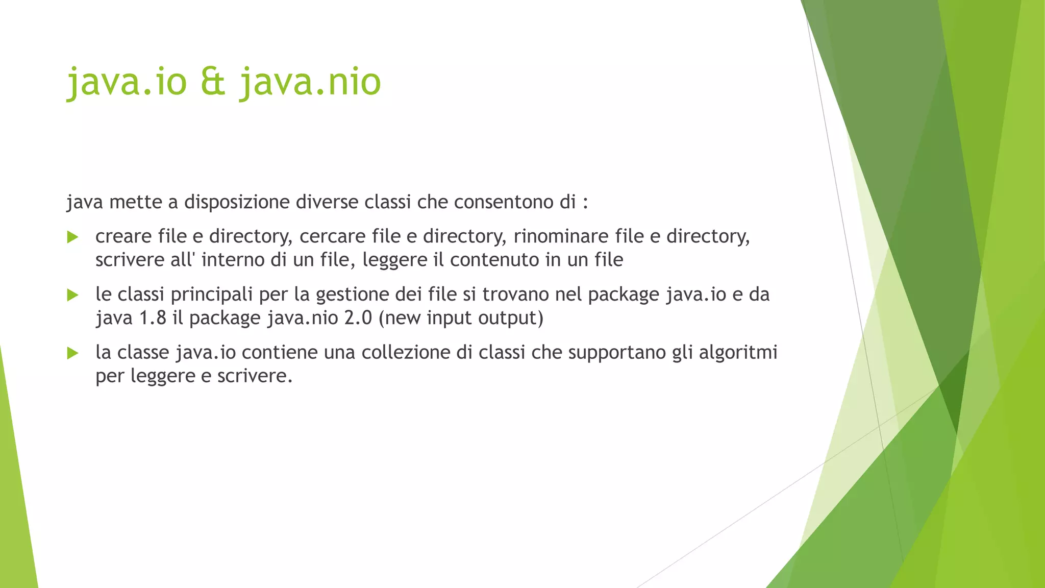 java.io & java.nio
java mette a disposizione diverse classi che consentono di :
 creare file e directory, cercare file e directory, rinominare file e directory,
scrivere all' interno di un file, leggere il contenuto in un file
 le classi principali per la gestione dei file si trovano nel package java.io e da
java 1.8 il package java.nio 2.0 (new input output)
 la classe java.io contiene una collezione di classi che supportano gli algoritmi
per leggere e scrivere.
 