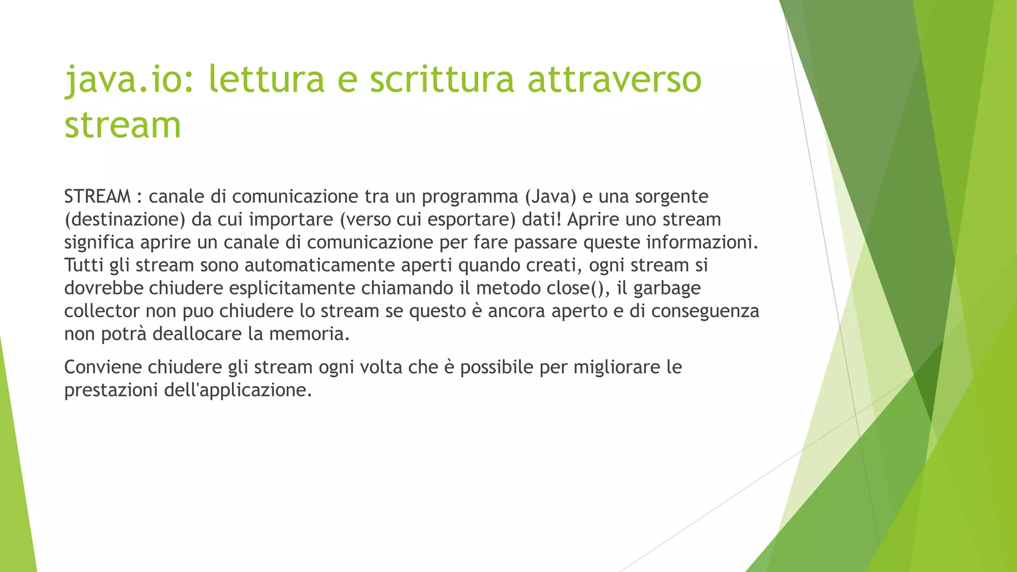 java.io: lettura e scrittura attraverso
stream
STREAM : canale di comunicazione tra un programma (Java) e una sorgente
(destinazione) da cui importare (verso cui esportare) dati! Aprire uno stream
significa aprire un canale di comunicazione per fare passare queste informazioni.
Tutti gli stream sono automaticamente aperti quando creati, ogni stream si
dovrebbe chiudere esplicitamente chiamando il metodo close(), il garbage
collector non puo chiudere lo stream se questo è ancora aperto e di conseguenza
non potrà deallocare la memoria.
Conviene chiudere gli stream ogni volta che è possibile per migliorare le
prestazioni dell'applicazione.
 