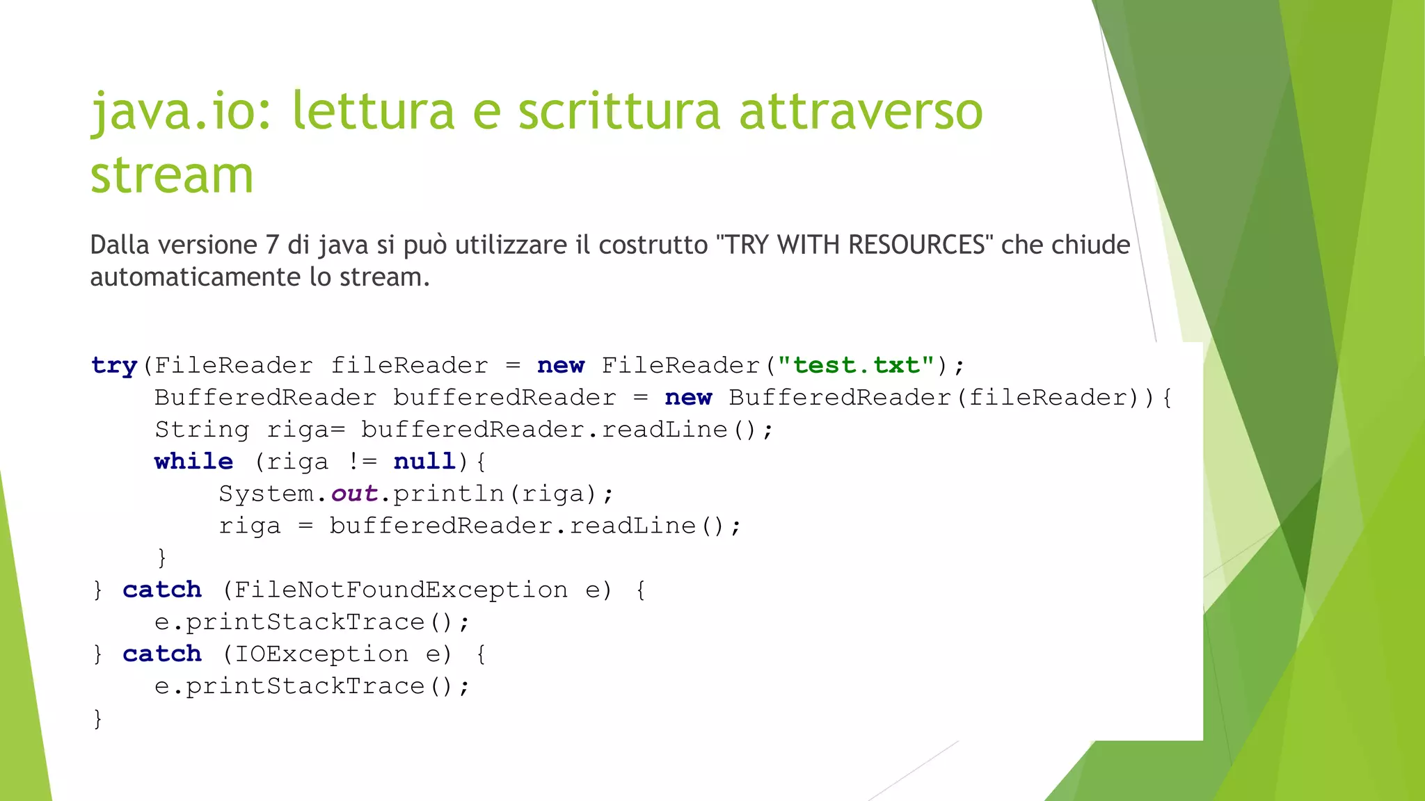java.io: lettura e scrittura attraverso
stream
Dalla versione 7 di java si può utilizzare il costrutto "TRY WITH RESOURCES" che chiude
automaticamente lo stream.
try(FileReader fileReader = new FileReader("test.txt");
BufferedReader bufferedReader = new BufferedReader(fileReader)){
String riga= bufferedReader.readLine();
while (riga != null){
System.out.println(riga);
riga = bufferedReader.readLine();
}
} catch (FileNotFoundException e) {
e.printStackTrace();
} catch (IOException e) {
e.printStackTrace();
}
 