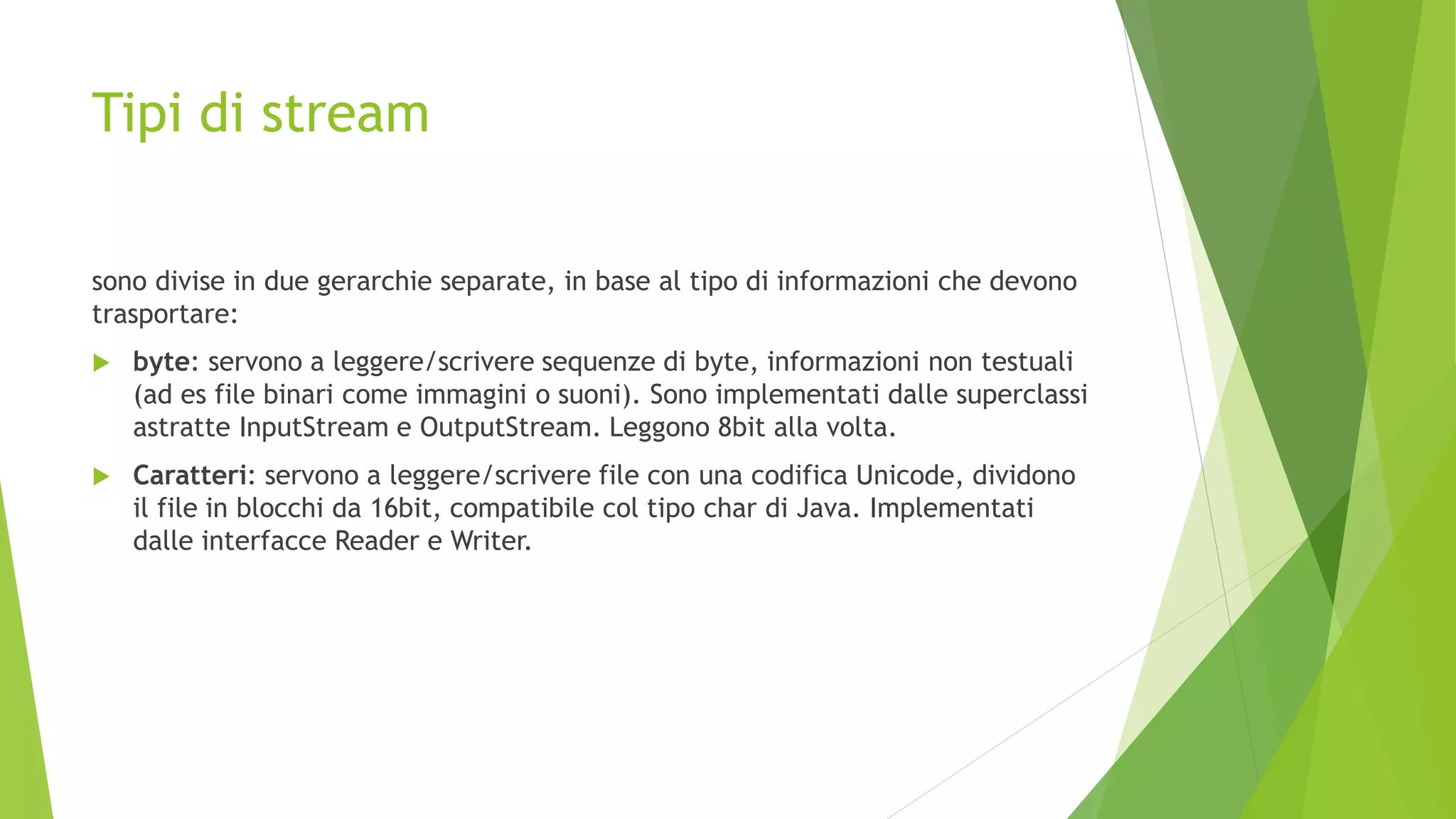 Tipi di stream
sono divise in due gerarchie separate, in base al tipo di informazioni che devono
trasportare:
 byte: servono a leggere/scrivere sequenze di byte, informazioni non testuali
(ad es file binari come immagini o suoni). Sono implementati dalle superclassi
astratte InputStream e OutputStream. Leggono 8bit alla volta.
 Caratteri: servono a leggere/scrivere file con una codifica Unicode, dividono
il file in blocchi da 16bit, compatibile col tipo char di Java. Implementati
dalle interfacce Reader e Writer.
 