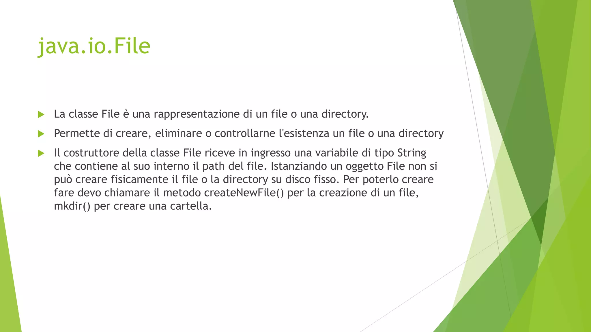 java.io.File
 La classe File è una rappresentazione di un file o una directory.
 Permette di creare, eliminare o controllarne l'esistenza un file o una directory
 Il costruttore della classe File riceve in ingresso una variabile di tipo String
che contiene al suo interno il path del file. Istanziando un oggetto File non si
può creare fisicamente il file o la directory su disco fisso. Per poterlo creare
fare devo chiamare il metodo createNewFile() per la creazione di un file,
mkdir() per creare una cartella.
 